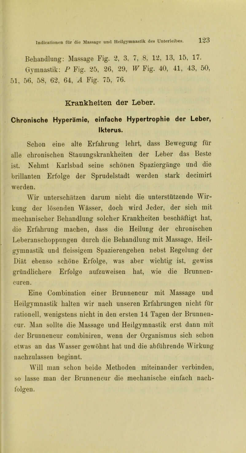 Behandlung: Massage Fig. 2, 3, 7, 8. 12, 13, 15, 17. Gymnastik: P Fig. 25, 26, 29, W Fig. 40, 41, 43, 50, 51, 56, 58, 62, 64, A Fig. 75, 76. Krankheiten der Leber. Chronische Hyperämie, einfache Hypertrophie der Leber, Ikterus. Schon eine alte Erfahrung lehrt, dass Bewegung für alle chronischen Stauungskrankheiten der Leber das Beste ist. Nehmt Karlsbad seine schönen Spaziergänge und die brillanten Erfolge der Sprudelstadt werden stark decimirt werden. Wir unterschätzen darum nicht die unterstützende Wir- kung der lösenden Wässer, doch wird Jeder, der sich mit mechanischer Behandlung solcher Krankheiten beschäftigt hat, die Erfahrung machen, dass die Heilung der chronischen Leberanschoppuugen durch die Behandlung mit Massage, Heil- gymnastik und tleissigem Spazierengehen nebst Regelung der Diät ebenso schöne Erfolge, was aber wichtig ist, gewiss gründlichere Erfolge aufzuweisen hat, wie die Brunnen- curen. Eine Combination einer Brunnencur mit Massage und Heilgymnastik halten wir nach unseren Erfahrungen nicht für rationell, wenigstens nicht in den ersten 14 Tagen der Brunnen- cur. Man sollte die Massage und Heilgymnastik erst daun mit der Brunnencur combiniren, wenn der Organismus sich schon etwas an das Wasser gewöhnt hat und die abführende Wirkung nachzulassen beginnt. Will man schon beide Methoden miteinander verbinden, so lasse man der Brunnencur die mechanische einfach nach- folgen.