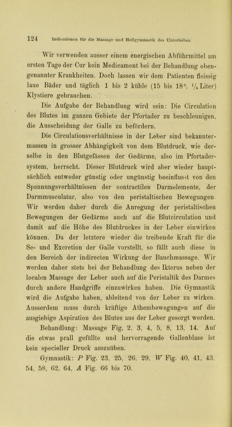 Wir verwenden ausser einem energischen Abführmittel am ersten Tage der Cur kein Medicament bei der Behandlung oben- genannter Krankheiten. Doch lassen wir dem Patienten fleissig laue Bäder und täglich 1 bis 2 kühle (15 bis 18°. % Liter) Klystiere gebrauchen. Die Aufgabe der Behandlung wird sein: Die Circulation des Blutes im ganzen Gebiete der Pfortader zu beschleunigen, die Ausscheidung der Galle zu befördern. Die Circulationsverhältnisse in der Leber sind bekannter- massen in grosser Abhängigkeit von dem Blutdruck, wie der- selbe in den Blutgefässen der Gedärme, also im Pfortader- system, herrscht. Dieser Blutdruck wird aber wieder haupt- sächlich entweder günstig oder ungünstig beeinflusst von den Spannungsverhältnissen der contractilen Darmelemente, der Darmmusculatur, also von den peristaltischen Bewegungen. Wir werden daher durch die Anregung der peristaltischen Bewegungen der Gedärme auch auf die Blutcirculation und damit auf die Höhe des Blutdruckes in der Leber einwirken können. Da der letztere wieder die treibende Kraft für die Se- und Excretion der Galle vorstellt, so fällt auch diese in den Bereich der indirecten Wirkung der Bauchmassage. Wir werden daher stets bei der Behandlung des Ikterus neben der localen Massage der Leber auch auf die Peristaltik des Darmes durch andere Handgriffe einzuwirken haben. Die Gymnastik wird die Aufgabe haben, ableitend von der Leber zu wirken. Ausserdem muss durch kräftige Athembewegungen auf die ausgiebige Aspiration des Blutes aus der Leber gesorgt werdeu. Behandlung: Massage Fig. 2, 3, 4, 5, 8, 13, 14. Auf die etwas prall gefüllte und hervorragende Gallenblase ist kein specieller Druck auszuüben. Gymnastik: P Fig. 23, 25, 26, 29. W Fig. 40, 41, 43. 54, 58, 62, 64, A Fig. 66 bis 70.