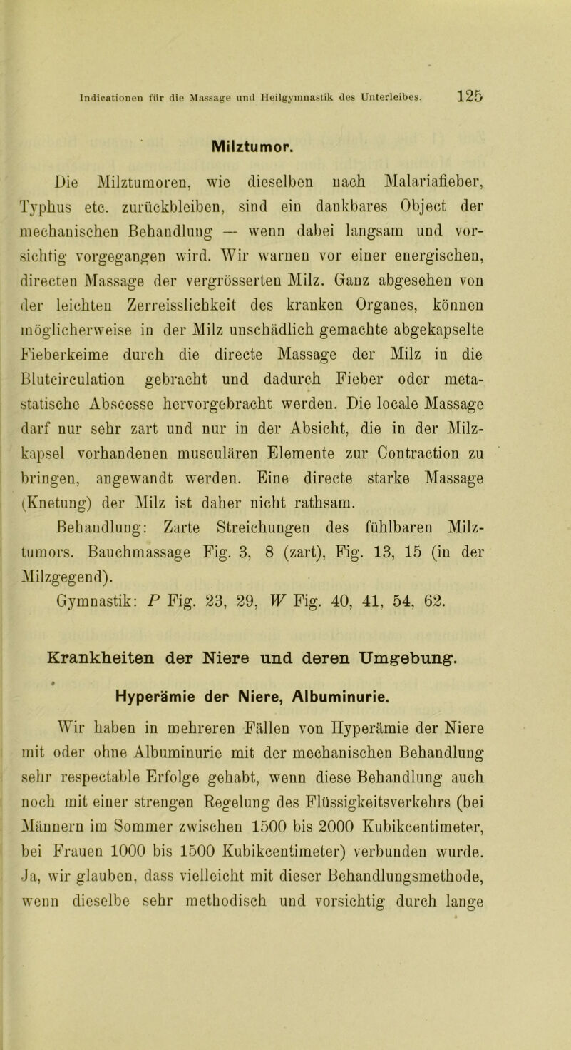 Milztumor. Die Milztumoren, wie dieselben nach Malariafieber, Typhus etc. Zurückbleiben, sind ein dankbares Object der mechanischen Behandlung — wenn dabei langsam und vor- sichtig vorgegangen wird. Wir warnen vor einer energischen, directen Massage der vergrösserten Milz. Ganz abgesehen von der leichten Zerreisslichkeit des kranken Organes, können möglicherweise in der Milz unschädlich gemachte abgekapselte Fieberkeime durch die directe Massage der Milz in die Blutcirculation gebracht und dadurch Fieber oder meta- statische Abscesse hervorgebracht werden. Die locale Massage darf nur sehr zart und nur in der Absicht, die in der Milz- kapsel vorhandenen musculären Elemente zur Contraction zu bringen, angewandt werden. Eine directe starke Massage (Knetung) der Milz ist daher nicht rathsam. Behandlung: Zarte Streichungen des fühlbaren Milz- tumors. Bauchmassage Fig. 3, 8 (zart), Fig. 13, 15 (in der Milzgegend). Gymnastik: P Fig. 23, 29, W Fig. 40, 41, 54, 62. Krankheiten der Niere und deren Umgebung. ♦ Hyperämie der Niere, Albuminurie. Wir haben in mehreren Fällen von Hyperämie der Niere mit oder ohne Albuminurie mit der mechanischen Behandlung sehr respectable Erfolge gehabt, wenn diese Behandlung auch noch mit einer strengen Regelung des Flüssigkeitsverkehrs (bei Männern im Sommer zwischen 1500 bis 2000 Kubikcentimeter, bei Frauen 1000 bis 1500 Kubikcentimeter) verbunden wurde. Ja, wir glauben, dass vielleicht mit dieser Behandlungsmethode, wenn dieselbe sehr methodisch und vorsichtig durch lange