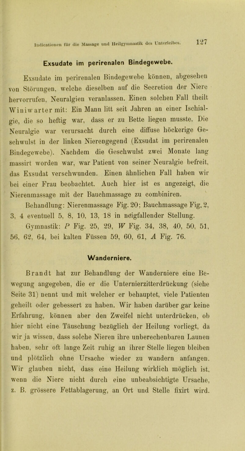 Exsudate im perirenalen Bindegewebe. Exsudate im perirenalen Bindegewebe können, abgesehen von Störungen, welche dieselben auf die Secretion der Nieie hervorrufen, Neuralgien veranlassen. Einen solchen hall (heilt Winiw arter mit: Ein Mann litt seit Jahren an einer Ischial- gie, die so heftig war, dass er zu Bette liegen musste. Die Neuralgie war verursacht durch eine diftuse höckerige Ge- schwulst in der linken Niereugegend (Exsudat im perirenalen Bindegewebe). Nachdem die Geschwulst zwei Monate lang massirt worden war, war Patient von seiner Neuralgie befreit, das Exsudat verschwunden. Einen ähnlichen Fall haben wir bei einer Frau beobachtet. Auch hier ist es angezeigt, die Nierenmassage mit der Bauchmassage zu combiniren. Behandlung: Nierenmassage Fig. 20; Bauchmassage Fig. 2, 3, 4 eventuell 5, 8, 10, 13, 18 in ne'igfallender Stellung. Gymnastik: P Fig. 25, 29, W Fig. 34, 38, 40, 50, 51, 56, 62, 64, bei kalten Füssen 59, 60, 61, A Fig. 76. Wanderniere. Brandt hat zur Behandlung der Wanderniere eiue Be- wegung angegeben, die er die Unternierzitterdrückung (siehe Seite 31) nennt und mit welcher er behauptet, viele Patienten geheilt oder gebessert zu haben. Wir haben darüber gar keine Erfahrung, können aber den Zweifel nicht unterdrücken, ob hier nicht eine Täuschung bezüglich der Heilung vorliegt, da wir ja wissen, dass solche Nieren ihre unberechenbaren Launen haben, sehr oft lange Zeit ruhig an ihrer Stelle liegen bleiben und plötzlich ohne Ursache wieder zu wandern anfangen. Wir glauben nicht, dass eine Heilung wirklich möglich ist, wenn die Niere nicht durch eine unbeabsichtigte Ursache, z. B. grössere Fettablagerung, an Ort und Stelle fixirt wird.