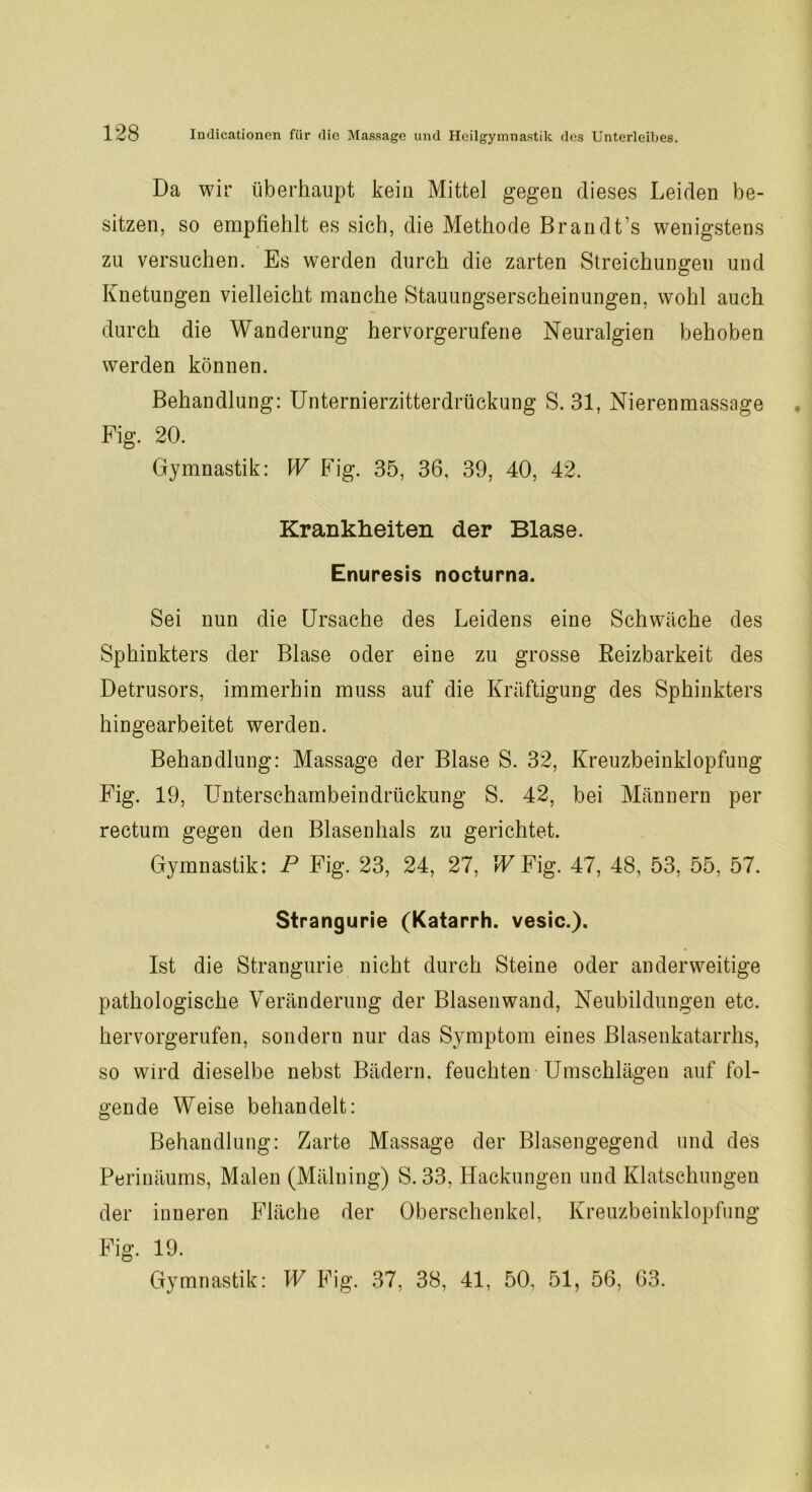 Da wir überhaupt kein Mittel gegen dieses Leiden be- sitzen, so empfiehlt es sich, die Methode Br an dt’s wenigstens zu versuchen. Es werden durch die zarten Streichungen und Knetungen vielleicht manche Stauungserscheinungen, wohl auch durch die Wanderung hervorgerufene Neuralgien behoben werden können. Behandlung: Unternierzitterdrückung S. 31, Nierenmassage Fig. 20. Gymnastik: W Fig. 35, 36, 39, 40, 42. Krankheiten der Blase. Enuresis nocturna. Sei nun die Ursache des Leidens eine Schwäche des Sphinkters der Blase oder eine zu grosse Beizbarkeit des Detrusors, immerhin muss auf die Kräftigung des Sphinkters hingearbeitet werden. Behandlung: Massage der Blase S. 32, Kreuzbeinklopfuug Fig. 19, Unterschambeindrückung S. 42, bei Männern per rectum gegen den Blasenhals zu gerichtet. Gymnastik: P Fig. 23, 24, 27, WFig. 47, 48, 53, 55, 57. Strangurie (Katarrh, vesic.). Ist die Strangurie nicht durch Steine oder anderweitige pathologische Veränderung der Blasen wand, Neubildungen etc. hervorgerufen, sondern nur das Symptom eines Blasenkatarrhs, so wird dieselbe nebst Bädern, feuchten Umschlägen auf fol- gende Weise behandelt: Behandlung: Zarte Massage der Blasengegend und des Perinäums, Malen (Mälning) S. 33, Hackungen und Klatschungen der inneren Fläche der Oberschenkel, Kreuzbeinklopfung Fig. 19. Gymnastik: W Fig. 37, 38, 41, 50, 51, 56, 63.