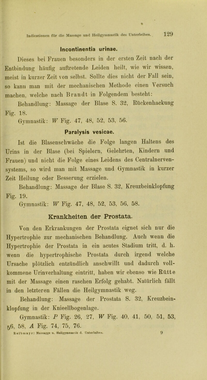 Incontinentia urinae. Dieses bei Frauen besonders in der ersten Zeit nach der Entbindung häufig auftretende Leiden heilt, wie wir wissen, meist in kurzer Zeit von selbst. Sollte dies nicht der Fall sein, so kann man mit der mechanischen Methode einen Versuch machen, welche nach Brandt in Folgendem besteht: Behandlung: Massage der Blase S. 32, Bückenliackung Fig. 18. Gymnastik: W Fig. 47, 48, 52, 53, 56. Paralysis vesicae. Ist die Blasenschwäche die Folge langen Haltens des Urins in der Blase (bei Spielern, Gelehrten, Kindern und Frauen) und nicht die Folge eines Leidens des Centralnerven- systems, so wird man mit Massage und Gymnastik in kurzer Zeit Heilung oder Besserung erzielen. Behandlung: Massage der Blase S. 32, Kreuzbeinklopfung Fig. 19. Gymnastik: W Fig. 47, 48, 52, 53, 56, 58. Krankheiten der Prostata. Von den Erkrankungen der Prostata eignet sich nur die Hypertrophie zur mechanischen Behandlung. Auch wenn die Hypertrophie der Prostata in ein acutes Stadium tritt, d. h. wenn die hypertrophische Prostata durch irgend welche Ursache plötzlich entzündlich anschwillt und dadurch voll- kommene Urinverhaltung eintritt, haben wir ebenso wie Rütte mit der Massage einen raschen Erfolg gehabt. Natürlich fällt in den letzteren Fällen die Heilgymnastik weg. Behandlung: Massage der Prostata S. 32, Kreuzbein- klopfung in der Knieellbogenlage. Gymnastik: P Fig. 26, 27, W Fig. 40, 41, 50, 51, 53, 56, 58, A Fig. 74, 75, 76. Reibmayr: Mnssagge u. Heilgymnastik <1. Unterleibes. 9