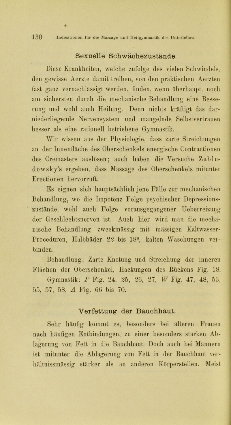 Sexuelle Sdiwächezustände. Diese Krankheiten, welche zufolge des vielen Schwindels, den gewisse Aerzte damit treiben, von den praktischen Aerzten fast ganz vernachlässigt werden, finden, wenn überhaupt, noch am sichersten durch die mechanische Behandlung eine Besse- rung und wohl auch Heilung. Denn nichts kräftigt das dar- niederliegende Nervensystem und mangelnde Selbstvertrauen besser als eine rationell betriebene Gymnastik. Wir wissen aus der Physiologie, dass zarte Streichungen an der Innenfläche des Oberschenkels energische Contractionen des Cremasters auslösen; auch haben die Versuche Zablu- dowsky’s ergeben, dass Massage des Oberschenkels mitunter Erectionen hervorruft. Es eignen sich hauptsächlich jene Fälle zur mechanischen Behandlung, wo die Impotenz Folge psychischer Depressions- zustände, wohl auch Folge vorausgegangener Ueberreizung der Geschlechtsnerven ist. Auch hier wird man die mecha- nische Behandlung zweckmässig mit mässigen Kaltwasser- Proceduren, Halbbäder 22 bis 18°, kalten Waschungen ver- binden. Behandlung: Zarte Knetung und Streichung der inneren Flächen der Oberschenkel, Iiackungen des Rückens Fig. 18. Gymnastik: P Fig. 24, 25, 26, 27, W Fig. 47, 48. 53, 55, 57, 58, A Fig. 66 bis 70. Verfettung der Bauchhaut. Sehr häufig kommt es, besonders bei älteren Frauen nach häufigen Entbindungen, zu einer besonders starken Ab- lagerung von Fett in die Bauchhaut. Doch auch bei Männern ist mitunter die Ablagerung von Fett in der Bauchhaut ver- hältnissmässig stärker als an anderen Körperstellen. Meist