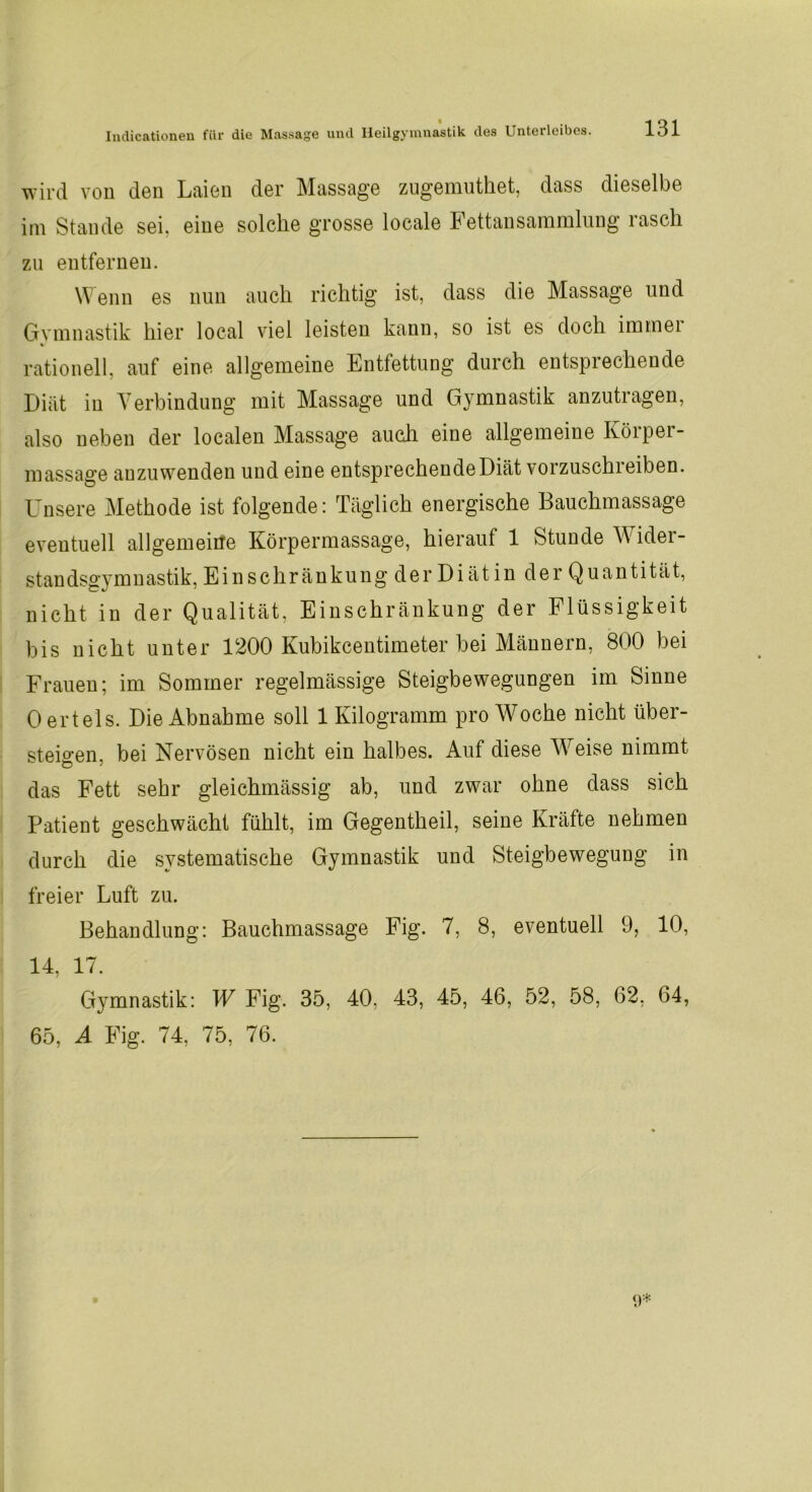 wird von den Laien der Massage zugemuthet, dass dieselbe im Stande sei, eine solche grosse locale Fettansammlung rasch zu entfernen. Wenn es nun auch richtig ist, dass die Massage und Gymnastik hier local viel leisten kann, so ist es doch immei rationell, auf eine allgemeine Entfettung durch entsprechende Diät in Verbindung mit Massage und Gymnastik anzutragen, also neben der localen Massage auch eine allgemeine Körper- massage anzuwenden und eine entsprechendeDiät vorzuschreiben. Unsere Methode ist folgende: Täglich energische Bauchmassage eventuell allgemeine Körpermassage, hierauf 1 Stunde Wider- standsgymnastik, Einschränkung der Diät in derQuantität, nicht in der Qualität. Einschränkung der Flüssigkeit bis nicht unter 1200 Kubikcentimeter bei Männern, 800 bei Frauen; im Sommer regelmässige Steigbewegungen im Sinne 0 erteis. Die Abnahme soll 1 Kilogramm pro Woche nicht über- steigen, bei Nervösen nicht ein halbes. Auf diese Weise nimmt das Fett sehr gleichmässig ab, und zwar ohne dass sich Patient geschwächt fühlt, im Gegentheil, seine Kräfte nehmen durch die systematische Gymnastik und Steigbeweguug in freier Luft zu. Behandlung: Bauchmassage Fig. 7, 8, eventuell 9, 10, 14, 17. Gymnastik: W Fig. 35, 40, 43, 45, 46, 52, 58, 62, 64, 65, A Fig. 74, 75, 76.