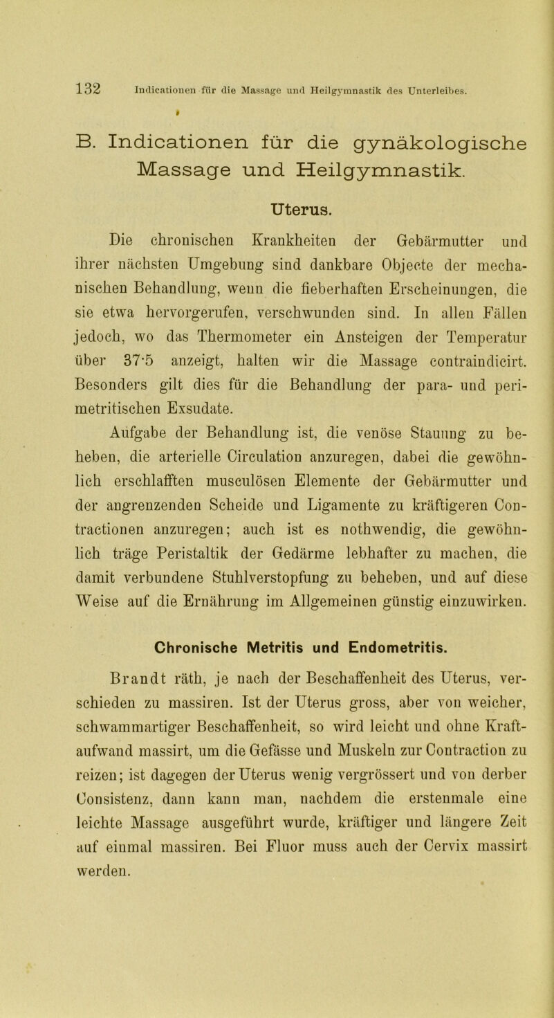 B. Indicationen für die gynäkologische Massage und Heilgymnastik. Uterus. Die chronischen Krankheiten der Gebärmutter und ihrer nächsten Umgebung sind dankbare Objecte der mecha- nischen Behandlung, wenn die fieberhaften Erscheinungen, die sie etwa hervorgerufen, verschwunden sind. In allen Fällen jedoch, wo das Thermometer ein Ansteigen der Temperatur über 37*5 anzeigt, halten wir die Massage contraindicirt. Besonders gilt dies für die Behandlung der para- und peri- metritischen Exsudate. Aufgabe der Behandlung ist, die venöse Stauung zu be- heben, die arterielle Circulation anzuregen, dabei die gewöhn- lich erschlafften musculösen Elemente der Gebärmutter und der angrenzenden Scheide und Ligamente zu kräftigeren Con- tractionen anzuregen; auch ist es nothwendig, die gewöhn- lich träge Peristaltik der Gedärme lebhafter zu machen, die damit verbundene Stuhlverstopfung zu beheben, und auf diese Weise auf die Ernährung im Allgemeinen günstig einzuwirken. Chronische Metritis und Endometritis. Brandt räth, je nach der Beschaffenheit des Uterus, ver- schieden zu massiren. Ist der Uterus gross, aber von weicher, schwammartiger Beschaffenheit, so wird leicht und ohne Kraft- aufwand massirt, um die Gefässe und Muskeln zur Contraction zu reizen; ist dagegen der Uterus wenig vergrössert und von derber Oonsistenz, dann kann man, nachdem die erstenmale eine leichte Massage ausgeführt wurde, kräftiger und längere Zeit auf einmal massiren. Bei Fluor muss auch der Cervix massirt werden.