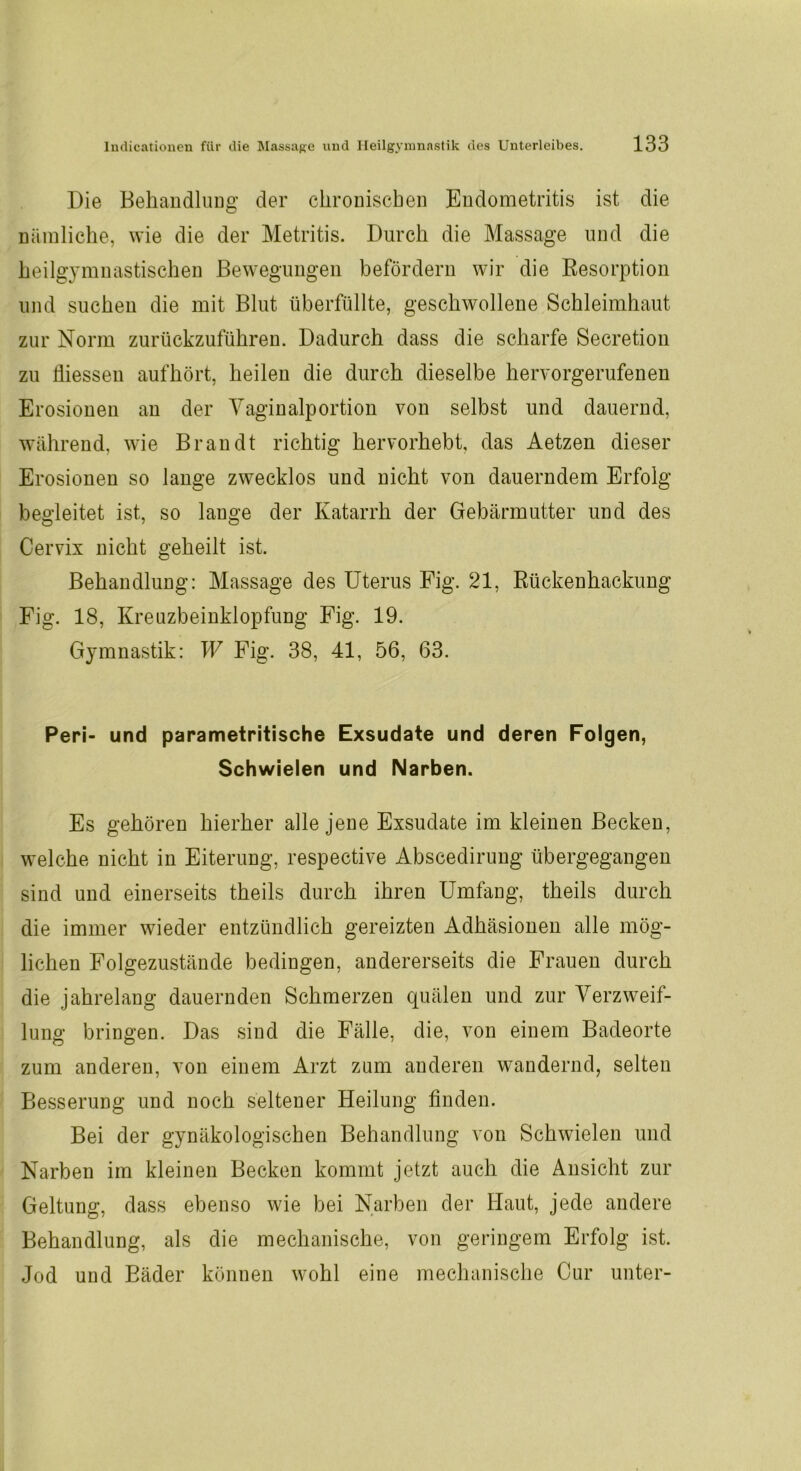 Die Behandlung der chronischen Endometritis ist die nämliche, wie die der Metritis. Durch die Massage und die heilgymnastischen Bewegungen befördern wir die Resorption und suchen die mit Blut überfüllte, geschwollene Schleimhaut zur Norm zurückzuführen. Dadurch dass die scharfe Secretion zu Üiessen aufhört, heilen die durch dieselbe hervorgerufenen Erosionen an der Vaginalportion von selbst und dauernd, während, wie Brandt richtig hervorhebt, das Aetzen dieser Erosionen so lange zwecklos und nicht von dauerndem Erfolg begleitet ist, so lauge der Katarrh der Gebärmutter und des Cervix nicht geheilt ist. Behandlung: Massage des Uterus Fig. 21, Rückenhackung Fig. 18, Kreuzbeinklopfung Fig. 19. Gymnastik: W Fig. 38, 41, 56, 63. Peri- und parametritische Exsudate und deren Folgen, Schwielen und Narben. Es gehören hierher alle jene Exsudate im kleinen Becken, welche nicht in Eiterung, respective Abscedirung übergegangen sind und einerseits theils durch ihren Umfang, theils durch die immer wieder entzündlich gereizten Adhäsionen alle mög- lichen Folgezustände bedingen, andererseits die Frauen durch die jahrelang dauernden Schmerzen quälen und zur Verzweif- lung bringen. Das sind die Fälle, die, von einem Badeorte zum anderen, von einem Arzt zum anderen wandernd, selten Besserung und noch seltener Heilung finden. Bei der gynäkologischen Behandlung von Schwielen und Narben im kleinen Becken kommt jetzt auch die Ansicht zur Geltung, dass ebenso wie bei Narben der Haut, jede andere Behandlung, als die mechanische, von geringem Erfolg ist. Jod und Bäder können wohl eine mechanische Cur unter-