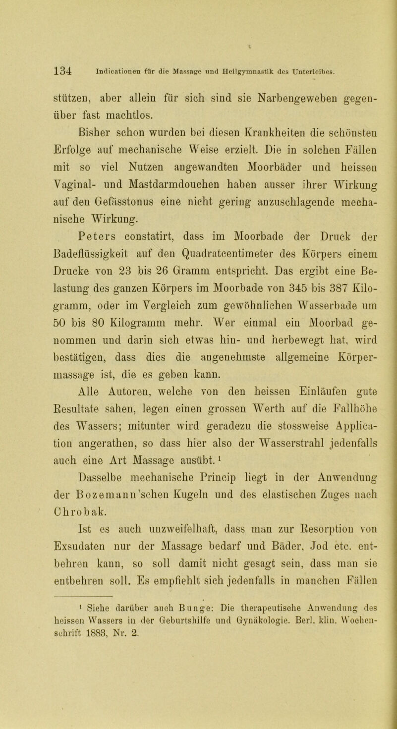 stützen, aber allein für sich sind sie Narbengeweben gegen- über fast machtlos. Bisher schon wurden bei diesen Krankheiten die schönsten Erfolge auf mechanische Weise erzielt. Die in solchen Fällen mit so viel Nutzen angewandten Moorbäder und heissen Vaginal- und Mastdarmdouchen haben ausser ihrer Wirkung auf den Gefässtonus eine nicht gering anzuschlagende mecha- nische Wirkung. Peters constatirt, dass im Moorbade der Druck der Badeflüssigkeit auf den Quadratcentimeter des Körpers einem Drucke von 23 bis 26 Gramm entspricht. Das ergibt eine Be- lastung des ganzen Körpers im Moorbade von 345 bis 387 Kilo- gramm, oder im Vergleich zum gewöhnlichen Wasserbade um 50 bis 80 Kilogramm mehr. Wer einmal ein Moorbad ge- nommen und darin sich etwas hin- und herbewegt hat, wird bestätigen, dass dies die angenehmste allgemeine Körper- massage ist, die es geben kann. Alle Autoren, welche von den heissen Einläufen gute Resultate sahen, legen einen grossen Werth auf die Fallhöhe des Wassers; mitunter wird geradezu die stossweise Applica- tion angerathen, so dass hier also der Wasserstrahl jedenfalls auch eine Art Massage ausübt.1 Dasselbe mechanische Princip liegt in der Anwendung der Bozemann’schen Kugeln und des elastischen Zuges nach Ohrobak. Ist es auch unzweifelhaft, dass man zur Resorption von Exsudaten nur der Massage bedarf und Bäder, Jod etc. ent- behren kann, so soll damit nicht gesagt sein, dass man sie entbehren soll. Es empfiehlt sich jedenfalls in manchen Fällen 1 Siehe darüber auch Bunge: Die therapeutische Anwendung des heissen Wassers in der Geburtshilfe und Gynäkologie. Berl. klin. Wochen- schrift 1883, Nr. 2.