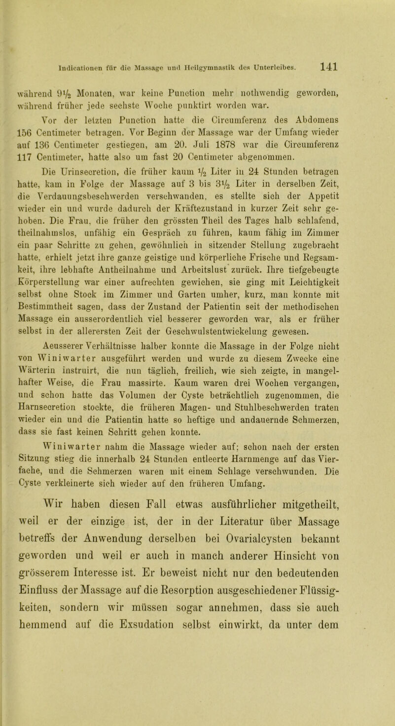 während 9V2 Monaten, war keine Punction mehr nothwendig geworden, während früher jede sechste Woche punktirt worden war. Vor der letzten Punction hatte die Cireumferenz des Abdomens 156 Centimeter betragen. Vor Beginn der Massage war der Umfang wieder auf 136 Centimeter gestiegen, am 20. Juli 1878 war die Cireumferenz 117 Centimeter, hatte also um fast 20 Centimeter abgenommen. Die Urinsecretion, die früher kaum V2 Liter in 24 Stunden betragen hatte, kam in Folge der Massage auf 3 bis 3V2 Liter in derselben Zeit, die Verdauungsbeschwerden verschwanden, es stellte sich der Appetit wieder ein und wurde dadurch der Kräftezustand in kurzer Zeit sehr ge- hoben. Die Frau, die früher den grössten Theil des Tages halb schlafend, theilnahmslos, unfähig ein Gespräch zu führen, kaum fähig im Zimmer ein paar Schritte zu gehen, gewöhnlich in sitzender Stellung zugebracht hatte, erhielt jetzt ihre ganze geistige und körperliche Frische und Regsam- keit, ihre lebhafte Antheilnahme und Arbeitslust zurück. Ihre tiefgebeugte Körperstellung war einer aufrechten gewichen, sie ging mit Leichtigkeit selbst ohne Stock im Zimmer und Garten umher, kurz, man konnte mit Bestimmtheit sagen, dass der Zustand der Patientin seit der methodischen Massage ein ausserordentlich viel besserer geworden war, als er früher selbst in der allerersten Zeit der Geschwulstentwickelung gewesen. Aeusserer Verhältnisse halber konnte die Massage in der Folge nicht von Win i wart er ausgeführt werden und wurde zu diesem Zwecke eine Wärterin instruirt, die nun täglich, freilich, wie sieh zeigte, in mangel- hafter Weise, die Frau massirte. Kaum waren drei Wochen vergangen, und schon hatte das Volumen der Cyste beträchtlich zugenommen, die Harnsecretion stockte, die früheren Magen- und Stuhlbeschwerden traten wieder ein und die Patientin hatte so heftige und andauernde Schmerzen, dass sie fast keinen Schritt gehen konnte. Win iwarter nahm die Massage wieder auf; schon nach der ersten Sitzung stieg die innerhalb 24 Stunden entleerte Harnmenge auf das Vier- fache, und die Schmerzen waren mit einem Schlage verschwunden. Die Cyste verkleinerte sich wieder auf den früheren Umfang. Wir haben diesen Fall etwas ausführlicher mitgetheilt, weil er der einzige ist, der in der Literatur über Massage betreffs der Anwendung derselben bei Ovarialcysten bekannt geworden und weil er auch in manch anderer Hinsicht von grösserem Interesse ist. Er beweist nicht nur den bedeutenden Einfluss der Massage auf die Resorption ausgeschiedener Flüssig- keiten, sondern wir müssen sogar annehmen, dass sie auch hemmend auf die Exsudation selbst einwirkt, da unter dem