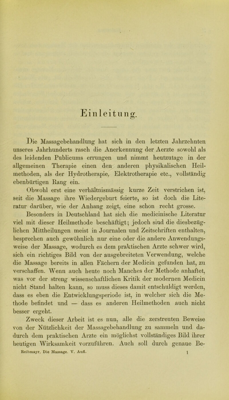 Einleitung. Die Massagebehandlung hat sich in den letzten Jahrzehnten unseres Jahrhunderts rasch die Anerkennung der Aerzte sowohl als des leidenden Publicums errungen und nimmt heutzutage in der allgemeinen Therapie einen den anderen physikalischen Heil- methoden, als der Hydrotherapie; Elektrotherapie etc., vollständig ebenbürtigen Rang ein. Obwohl erst eine verhältnismässig kurze Zeit verstrichen ist, seit die Massage ihre Wiedergeburt feierte, so ist doch die Lite- ratur darüber, wie der Anhang zeigt, eine schon recht grosse. Besonders in Deutschland hat sich die medicinische Literatur viel mit dieser Heilmethode beschäftigt*, jedoch sind die diesbezüg- lichen Mittheilungen meist in Journalen und Zeitschriften enthalten, besprechen auch gewöhnlich nur eine oder die andere Anwendungs- weise der Massage, wodurch es dem praktischen Arzte schwer wird, sich ein richtiges Bild von der ausgebreiteten Verwendung, welche die Massage bereits in allen Fächern der Medicin gefunden hat, zu verschaffen. Wenn auch heute noch Manches der Methode anhaftet, was vor der streng wissenschaftlichen Kritik der modernen Medicin nicht Stand halten kann, so muss dieses damit entschuldigt werden, dass es eben die Entwicklungsperiode ist, in welcher sich die Me- thode befindet und — dass es anderen Heilmethoden auch nicht besser ergeht. Zweck dieser Arbeit ist es nun, alle die zerstreuten Beweise von der Nützlichkeit der Massagebehandlung zu sammeln und da- durch dem praktischen Arzte ein möglichst vollständiges Bild ihrer heutigen Wirksamkeit vorzuführen. Auch soll durch genaue Be-