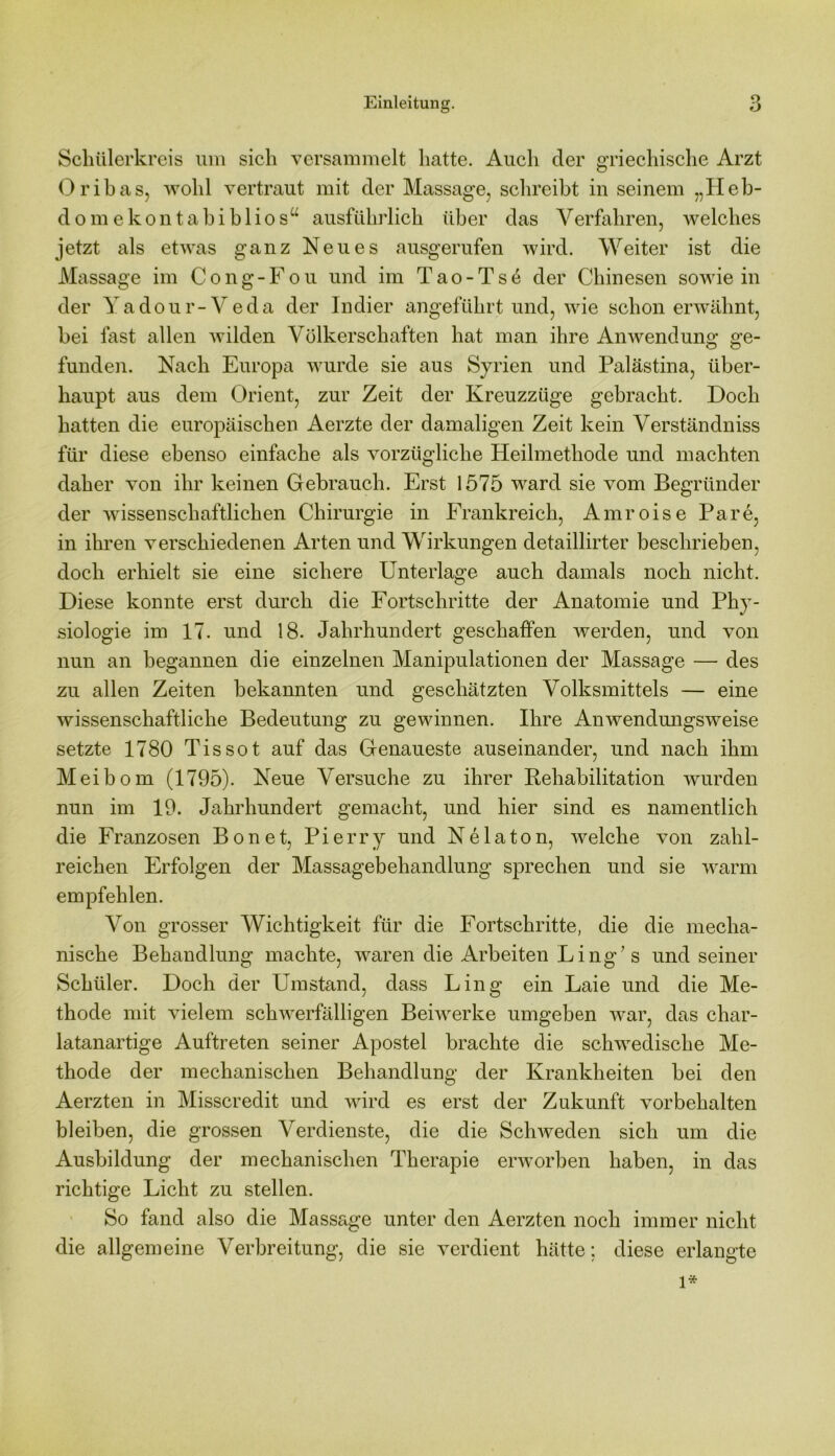 Schülerkreis um sich versammelt hatte. Auch der griechische Arzt Oribas, wohl vertraut mit der Massage, schreibt in seinem „Heb- dom e k o n t a b i b 1 i o s u ausführlich über das Verfahren, welches jetzt als etwas ganz Neues ausgerufen wird. Weiter ist die Massage im Cong-Fou und im Tao-Ts6 der Chinesen sowie in der Yadour-Veda der Indier angeführt und, wie schon erwähnt, bei fast allen wilden Völkerschaften hat man ihre Anwendung ge- funden. Nach Europa wurde sie aus Syrien und Palästina, über- haupt aus dem Orient, zur Zeit der Kreuzzüge gebracht. Doch hatten die europäischen Aerzte der damaligen Zeit kein Verständniss für diese ebenso einfache als vorzügliche Heilmethode und machten daher von ihr keinen Gebrauch. Erst 1575 ward sie vom Begründer der wissenschaftlichen Chirurgie in Frankreich, Amroise Pa re, in ihren verschiedenen Arten und Wirkungen detaillirter beschrieben, doch erhielt sie eine sichere Unterlage auch damals noch nicht. Diese konnte erst durch die Fortschritte der Anatomie und Phy- siologie im 17. und 18. Jahrhundert geschaffen werden, und von nun an begannen die einzelnen Manipulationen der Massage — des zu allen Zeiten bekannten und geschätzten Volksmittels — eine wissenschaftliche Bedeutung zu gewinnen. Ihre Anwendungsweise setzte 1780 Tissot auf das Genaueste auseinander, und nach ihm Meibom (1795). Neue Versuche zu ihrer Kehabilitation wurden nun im 19. Jahrhundert gemacht, und hier sind es namentlich die Franzosen Bonet, Pierry und Ne lato n, welche von zahl- reichen Erfolgen der Massagebehandlung sprechen und sie warm empfehlen. Von grosser Wichtigkeit für die Fortschritte, die die mecha- nische Behandlung machte, waren die Arbeiten Ling’s und seiner Schüler. Doch der Umstand, dass Ling ein Laie und die Me- thode mit vielem schwerfälligen Beiwerke umgeben war, das char- latanartige Auftreten seiner Apostel brachte die schwedische Me- thode der mechanischen Behandlung der Krankheiten bei den Aerzten in Misscredit und wird es erst der Zukunft Vorbehalten bleiben, die grossen Verdienste, die die Schweden sich um die Ausbildung der mechanischen Therapie erworben haben, in das richtige Licht zu stellen. So fand also die Massage unter den Aerzten noch immer nicht die allgemeine Verbreitung, die sie verdient hätte; diese erlangte l*