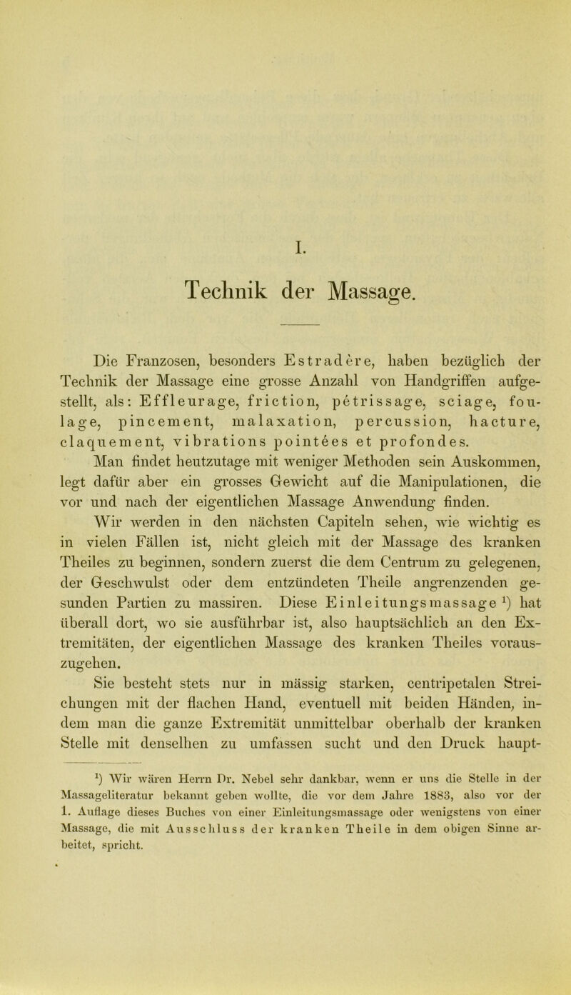 I. Technik der Massage. Die Franzosen, besonders Esträdere, liaben bezüglich der Technik der Massage eine grosse Anzahl von Handgriffen aufge- stellt, als: Effleurage, friction, petrissage, sciage, fou- lage, pincement, malaxation, percussion, hacture, claquement, vibrations pointees et profondes. Man findet heutzutage mit weniger Methoden sein Auskommen, legt dafür aber ein grosses Gewicht auf die Manipulationen, die vor und nach der eigentlichen Massage Anwendung finden. Wir werden in den nächsten Capiteln sehen, wie wichtig es in vielen Fällen ist, nicht gleich mit der Massage des kranken Theiles zu beginnen, sondern zuerst die dem Centrum zu gelegenen, der Geschwulst oder dem entzündeten Theile angrenzenden ge- sunden Partien zu massiren. Diese Einleitungsmassage x) hat überall dort, wo sie ausführbar ist, also hauptsächlich an den Ex- tremitäten, der eigentlichen Massage des kranken Theiles voraus- zugehen. Sie besteht stets nur in mässig starken, centripetalen Strei- chungen mit der flachen Hand, eventuell mit beiden Händen, in- dem man die ganze Extremität unmittelbar oberhalb der kranken Stelle mit denselben zu umfassen sucht und den Druck liaupt- *) Wir wären Herrn Dr. Nebel sehr dankbar, wenn er uns die Stelle in der Massageliteratur bekannt geben wollte, die vor dem Jahre 1883, also vor der 1. Auflage dieses Buches von einer Einleitungsmassage oder wenigstens von einer Massage, die mit Ausschluss der kranken Theile in dem obigen Sinne ar- beitet, spricht.