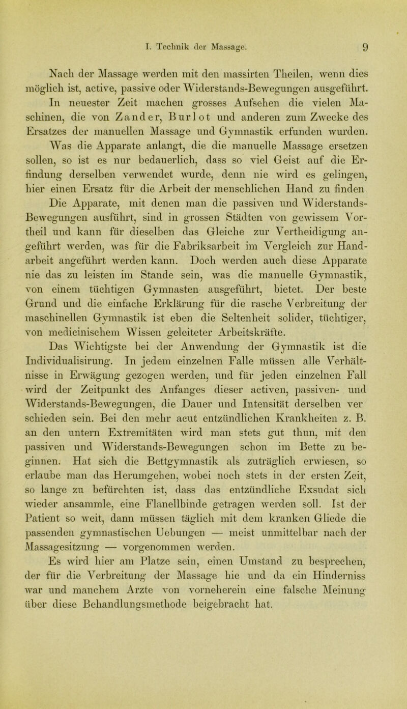 Nach der Massage werden mit den massirten Theilen, wenn dies möglich ist, active, passive oder Widerstands-Bewegungen ausgeführt. In neuester Zeit machen grosses Aufsehen die vielen Ma- schinen, die von Zander, Burlot und anderen zum Zwecke des Ersatzes der manuellen Massage und Gymnastik erfunden wurden. Was die Apparate anlangt, die die manuelle Massage ersetzen sollen, so ist es nur bedauerlich, dass so viel Geist auf die Er- lindung derselben verwendet wurde, denn nie wird es gelingen, hier einen Ersatz für die Arbeit der menschlichen Hand zu finden Die Apparate, mit denen man die passiven und Widerstands- Bewegungen ausführt, sind in grossen Städten von gewissem Vor- theil und kann für dieselben das Gleiche zur Vertheidigung an- geführt werden, was für die Fabriksarbeit im Vergleich zur Hand- arbeit angeführt werden kann. Doch werden auch diese Apparate nie das zu leisten im Stande sein, was die manuelle Gymnastik, von einem tüchtigen Gymnasten ausgeführt, bietet. Der beste Grund und die einfache Erklärung für die rasche Verbreitung der maschinellen Gymnastik ist eben die Seltenheit solider, tüchtiger, von medicinischem Wissen geleiteter Arbeitskräfte. Das Wichtigste bei der Anwendung der Gymnastik ist die Individualisirung. In jedem einzelnen Falle müssen alle Verhält- nisse in Erwägung gezogen werden, und für jeden einzelnen Fall wird der Zeitpunkt des Anfanges dieser activen, passiven- und Widerstands-Bewegungen, die Dauer und Intensität derselben ver schieden sein. Bei den mehr acut entzündlichen Krankheiten z. B. an den untern Extremitäten wird man stets gut tliun, mit den passiven und Widerstands-Bewegungen schon im Bette zu be- ginnen. Hat sich die Bettgymnastik als zuträglich erwiesen, so erlaube man das Herumgehen, wobei noch stets in der ersten Zeit, so lange zu befürchten ist, dass das entzündliche Exsudat sich wieder ansammle, eine Flanellbinde getragen werden soll. Ist der Patient so weit, dann müssen täglich mit dem kranken Gliede die passenden gymnastischen Uebungen — meist unmittelbar nach der Massagesitzung — vorgenommen werden. Es wird hier am Platze sein, einen Umstand zu besprechen, der für die Verbreitung der Massage hie und da ein Hinderniss war und manchem Arzte von vorneherein eine falsche Meinung' o über diese Behandlungsmethode beigebracht hat.