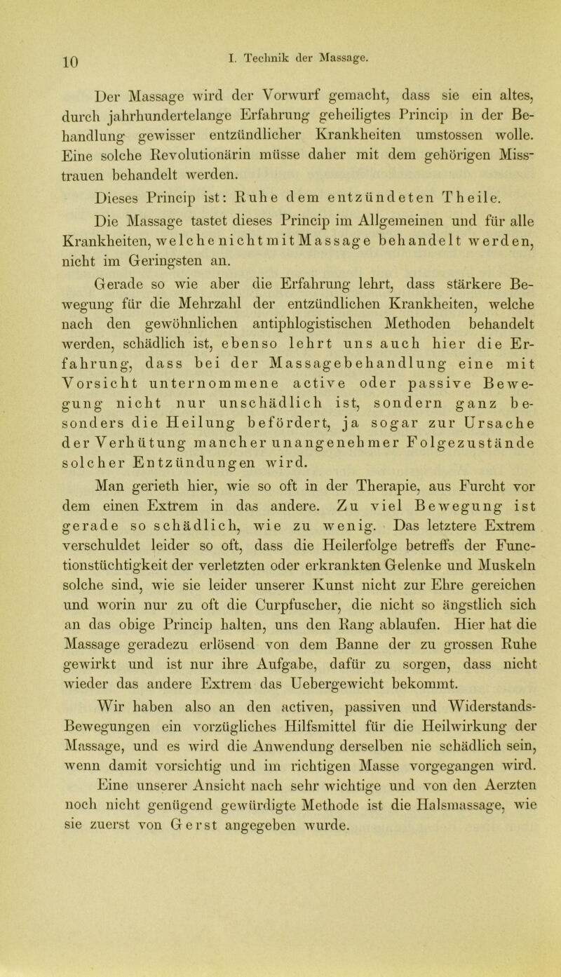 Der Massage wird der Vorwurf gemacht, dass sie ein altes, durch jahrhundertelange Erfahrung geheiligtes Princip in der Be- handlung gewisser entzündlicher Krankheiten umstossen wolle. Eine solche Revolutionärin müsse daher mit dem gehörigen Miss- trauen behandelt werden. Dieses Princip ist: Ruhe dem entzündeten Th eile. Die Massage tastet dieses Princip im Allgemeinen und für alle Krankheiten, welche nicht mit Massage behandelt werden, nicht im Geringsten an. Gerade so wie aber die Erfahrung lehrt, dass stärkere Be- wegung für die Mehrzahl der entzündlichen Krankheiten, welche nach den gewöhnlichen antiphlogistischen Methoden behandelt werden, schädlich ist, ebenso lehrt uns auch hier die Er- fahrung, dass bei der Massagebehandlung eine mit Vorsicht unternommene active oder passive Bewe- gung nicht nur unschädlich ist, sondern ganz be- sonders die Heilung befördert, ja sogar zur Ursache der Verhütung mancher unangenehmer Folgezustände solcher Entzündungen wird. Man gerieth hier, wie so oft in der Therapie, aus Furcht vor dem einen Extrem in das andere. Zu viel Bewegung ist gerade so schädlich, wie zu wenig. Das letztere Extrem verschuldet leider so oft, dass die Heilerfolge betreffs der Func- tionstüchtigkeit der verletzten oder erkrankten Gelenke und Muskeln solche sind, wie sie leider unserer Kunst nicht zur Ehre gereichen und worin nur zu oft die Curpfuscher, die nicht so ängstlich sich an das obige Princip halten, uns den Rang ablaufen. Hier hat die Massage geradezu erlösend von dem Banne der zu grossen Ruhe gewirkt und ist nur ihre Aufgabe, dafür zu sorgen, dass nicht wieder das andere Extrem das Uebergewicht bekommt. Wir haben also an den activen, passiven und Widerstands- Bewegungen ein vorzügliches Hilfsmittel für die Heilwirkung der Massage, und es wird die Anwendung derselben nie schädlich sein, wenn damit vorsichtig und im richtigen Masse vorgegangen wird. Eine unserer Ansicht nach sehr wichtige und von den Aerzten noch nicht genügend gewürdigte Methode ist die Halsmassage, wie sie zuerst von Gerst angegeben wurde.