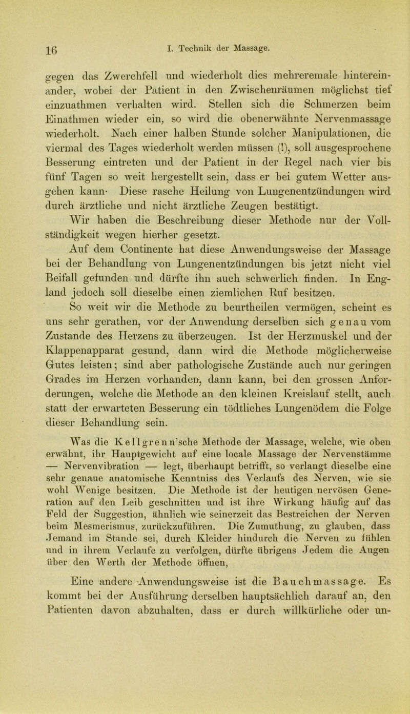 o-en-en das Zwerchfell und wiederholt dies mehreremale hinterein- ander, wobei der Patient in den Zwischenräumen möglichst tief einzuathmen verhalten wird. Stellen sich die Schmerzen beim Einatlnnen wieder ein, so wird die obenerwähnte Nervenmassage wiederholt. Nach einer halben Stunde solcher Manipulationen, die viermal des Tages wiederholt werden müssen (!), soll ausgesprochene Besserung eintreten und der Patient in der Regel nach vier bis fünf Tagen so weit hergestellt sein, dass er bei gutem Wetter aus- gehen kann- Diese rasche Heilung von Lungenentzündungen wird durch ärztliche und nicht ärztliche Zeugen bestätigt. Wir haben die Beschreibung dieser Methode nur der Voll- ständigkeit wegen hierher gesetzt. Auf dem Continente hat diese Anwendungsweise der Massage bei der Behandlung von Lungenentzündungen bis jetzt nicht viel Beifall gefunden und dürfte ihn auch schwerlich finden. In Eng- land jedoch soll dieselbe einen ziemlichen Ruf besitzen. So weit wir die Methode zu beurtheilen vermögen, scheint es uns sehr gerathen, vor der Anwendung derselben sich genau vom Zustande des Herzens zu überzeugen. Ist der Herzmuskel und der Klappenapparat gesund, dann wird die Methode möglicherweise Gutes leisten • sind aber pathologische Zustände auch nur geringen Grades im Herzen vorhanden, dann kann, bei den grossen Anfor- derungen, welche die Methode an den kleinen Kreislauf stellt, auch statt der erwarteten Besserung ein tödtliches Lungenödem die Folge dieser Behandlung sein. Was die Kel 1 grenn’sche Methode der Massage, welche, wie oben erwähnt, ihr Hauptgewicht auf eine locale Massage der Nervenstämme — Nervenvibration — legt, überhaupt betrifft, so verlangt dieselbe eine sehr genaue anatomische Kenntniss des Verlaufs des Nerven, wie sie wohl Wenige besitzen. Die Methode ist der heutigen nervösen Gene- ration auf den Leib geschnitten und ist ihre Wirkung häufig auf das Feld der Suggestion, ähnlich wie seinerzeit das Bestreichen der Nerven beim Mesmerismus, zurückzuführen. Die Zumuthung, zu glauben, dass Jemand im Stunde sei, durch Kleider hindurch die Nerven zu fühlen und in ihrem Verlaufe zu verfolgen, dürfte übrigens Jedem die Augen über den Werth der Methode öffnen, Eine andere Anwendungsweise ist die Bauchmassage. Es kommt bei der Ausführung derselben hauptsächlich darauf an, den Patienten davon abzuhalten, dass er durch willkürliche oder un-