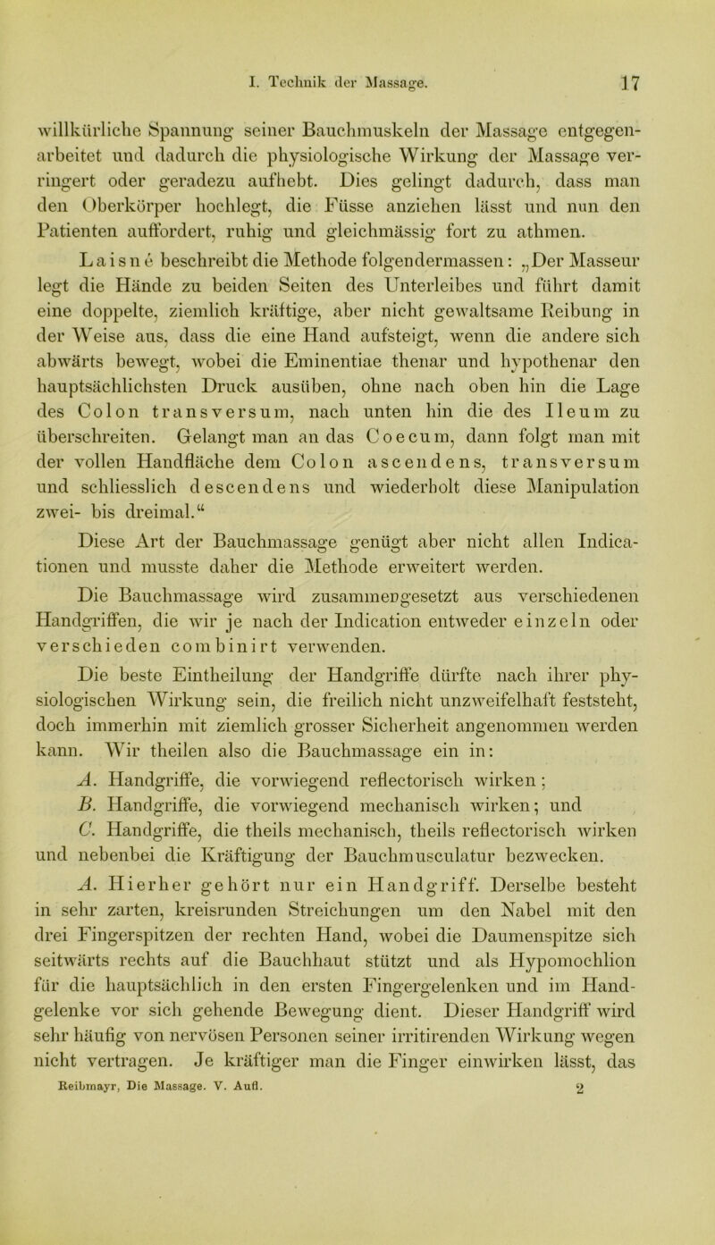 willkürliche Spannung seiner Bauchmuskeln cler Massage entgegen- arbeitet und dadurch die physiologische Wirkung der Massage ver- ringert oder geradezu aufhebt. Dies gelingt dadurch, dass man den Oberkörper hochlegt, die Füsse anziehen lässt und nun den Patienten auffordert, ruhig und gleichmässig fort zu athmen. L a i s n e beschreibt die Methode folgen dermassen: ...Der Masseur legt die Hände zu beiden Seiten des Unterleibes und führt damit eine doppelte, ziemlich kräftige, aber nicht gewaltsame Reibung in der Weise aus, dass die eine Hand aufsteigt, wenn die andere sich abwärts bewegt, wobei die Eminentiae thenar und hypothenar den hauptsächlichsten Druck ausüben, ohne nach oben hin die Lage des Colon transversum, nach unten hin die des Ileum zu überschreiten. Gelangt man an das Coecum, dann folgt man mit der vollen Handfläche dem Colon ascendens, transversum und schliesslich descendens und wiederholt diese Manipulation zwei- bis dreimal.“ Diese Art der Bauchmassage genügt aber nicht allen Indica- tionen und musste daher die Methode erweitert werden. Die Bauchmassage wird zusammengesetzt aus verschiedenen Handgriffen, die wir je nach der Indication entweder einzeln oder verschieden combinirt verwenden. Die beste Eintheilung der Handgriffe dürfte nach ihrer phy- siologischen Wirkung sein, die freilich nicht unzweifelhaft feststeht, doch immerhin mit ziemlich grosser Sicherheit angenommen werden kann. Wir theilen also die Bauchmassage ein in: A. Handgriffe, die vorwiegend reflectorisch wirken; B. Handgriffe, die vorwiegend mechanisch wirken; und C. Handgriffe, die theils mechanisch, theils reflectorisch wirken und nebenbei die Kräftigung der Bauchmusculatur bezwecken. A. Hierher gehört nur ein Handgriff. Derselbe besteht in sehr zarten, kreisrunden Streichungen um den Nabel mit den drei Fingerspitzen der rechten Hand, wobei die Daumenspitze sich seitwärts rechts auf die Bauchhaut stützt und als Plypomochlion für die hauptsächlich in den ersten Fingergelenken und im Hand- gelenke vor sich gehende Bewegung dient. Dieser Handgriff wird sehr häufig von nervösen Personen seiner irritirenden Wirkung wegen nicht vertragen. Je kräftiger man die Finger einwirken lässt, das Reibmayr, Die Massage. V. Aufl. 2