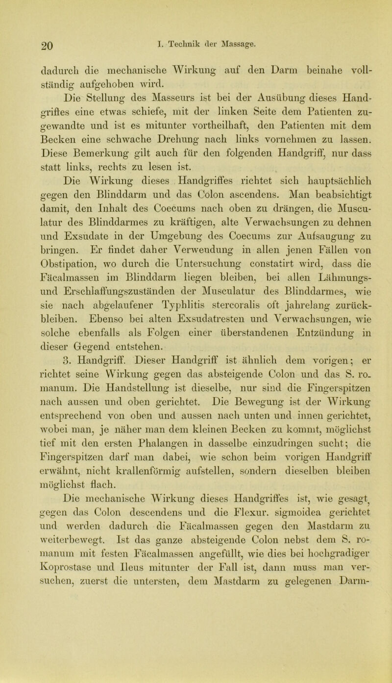 dadurch die mechanische Wirkung auf den Darm beinahe voll- ständig aufgehoben wird. Die Stellung des Masseurs ist bei der Ausübung dieses Hand- griffes eine etwas schiefe, mit der linken Seite dem Patienten zu- gewandte und ist es mitunter vorteilhaft, den Patienten mit dem Becken eine schwache Drehung nach links vornehmen zu lassen. Diese Bemerkung gilt auch für den folgenden Handgriff, nur dass statt links, rechts zu lesen ist. Die Wirkung dieses Handgriffes richtet sich hauptsächlich gegen den Blinddarm und das Colon ascendens. Man beabsichtigt damit, den Inhalt des Coecums nach oben zu drängen, die Muscu- latur des Blinddarmes zu kräftigen, alte Verwachsungen zu dehnen und Exsudate in der Umgebung des Coecums zur Aufsaugung zu bringen. Er findet daher Verwendung in allen jenen Fällen von Obstipation, wo durch die Untersuchung constatirt wird, dass die Fäcalmassen im Blinddarm liegen bleiben, bei allen Lähmungs- und Erschlaffungszuständen der Musculatur des Blinddarmes, wie sie nach abgelaufener Typhlitis stercoralis oft jahrelang Zurück- bleiben. Ebenso bei alten Exsudatresten und Verwachsungen, wie solche ebenfalls als Folgen einer überstandenen Entzündung in dieser Gegend entstehen. 3. Handgriff. Dieser Handgriff ist ähnlich dem vorigen; er richtet seine Wirkung gegen das absteigende Colon und das S. ro_ manum. Die Handstellung ist dieselbe, nur sind die Fingerspitzen nach aussen und oben gerichtet. Die Bewegung ist der Wirkung entsprechend von oben und aussen nach unten und innen gerichtet, wobei man, je näher man dem kleinen Becken zu kommt, möglichst tief mit den ersten Phalangen in dasselbe einzudringen sucht; die Fingerspitzen darf man dabei, wie schon beim vorigen Handgriff erwähnt, nicht krallenförmig aufstellen, sondern dieselben bleiben möglichst flach. Die mechanische Wirkung dieses Handgriffes ist, wie gesagt^ gegen das Colon descendens und die Flexur. sigmoidea gerichtet und werden dadurch die Fäcalmassen gegen den Mastdarm zu weiterbewegt. Ist das ganze absteigende Colon nebst dem S. ro- manum mit festen Fäcalmassen angefüllt, wie dies bei hochgradiger Koprostase und Ileus mitunter der Fall ist, dann muss man ver- suchen, zuerst die untersten, dem Mastdarm zu gelegenen Darm-