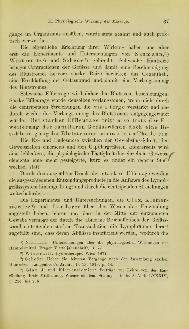 gänge im Organismus ausüben, wurde stets geahnt und auch prak- tisch verwerthet. Die eigentliche Erklärung ihrer Wirkung haben uns aber erst die Experimente und Untersuchungen von Naumann,1) Winternitz2) und Schede3) gebracht. Schwache Hautreize bringen Contractionen der Gefässe und damit eine Beschleunigung O O o des Blutstromes hervor-, starke Reize bewirken das Gegentheil, eine Erschlaffung der Gefässwand und damit eine Verlangsamung des Blutstromes. Schwache Effleurage wird daher den Blutstrom beschleunigen. Starke Effleurage würde denselben verlangsamen, wenn nicht durch die centripetalen Streichungen die vis a tergo verstärkt und da- durch wieder der Verlangsamung des Blutstromes entgegengewirkt würde. Bei starker Effleurage tritt also trotz der Er- weiterung der capillaren Gefässwände doch eine Be- schleunigung des Blutstromes im massirten Theile ein. Die Ex- und Endosmose zwischen der Gewebsflüssigkeit, den Gewebszellen einerseits und den Capillargefässen andererseits wird eine lebhaftere, die physiologische Thätigkeit der einzelnen Gewebs- elemente eine mehr gesteigerte, kurz es findet ein regerer Stoff- wechsel statt. Durch den ausgeübten Druck der starken Effleurage werden die ausgeschiedenen Entziindungsproducte in die Anfänge des Lymph- gefässsystem hineingedrängt und durch die centripetalen Streichungen weiterbefördert. Die Experimente und Untersuchungen, die Glax, Klernen- siewicz4) und Länderer über das Wesen der Entzündung angestellt haben, lehren uns, dass in der Mitte der entzündeten Gewebe vermöge der durch die abnorme Beschaffenheit der Gefäss- wand eintretenden starken Transsudation die Lymphräume derart angefüllt sind, dass deren Abflüsse insufficient werden, wodurch die *) Naumann: Untersuchungen über die physiologischen Wirkungen der Hautreizmittel. Prager Vierteljahrsschrift, B. 77. 2) Winternitz: Hydrotherapie. Wien 1877. 3) Schede: Ueber die feineren Vorgänge nach der Anwendung starker Hautreize. Langenbeck’s Archiv, B. 13, 1873, p. 14. 4) Glax J. und Klemensiewicz: Beiträge zur Lehre von der Ent- zündung. Erste Mittheilung. Wiener akadem. Sitzungsberichte. 3. Abth. LXXXIV, p. 216. bis 216