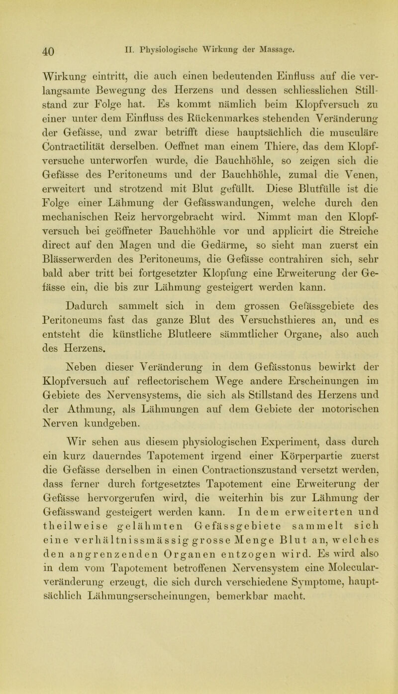 Wirkung eintritt, die auch einen bedeutenden Einfluss auf die ver- langsamte Bewegung des Herzens und dessen schliesslichen Still- stand zur Folge hat. Es kommt nämlich beim Klopfversuch zu einer unter dem Einfluss des Rückenmarkes stehenden Veränderung der Gefässe, und zwar betrifft diese hauptsächlich die musculäre Contractilität derselben. Oeffnet man einem Thiere, das dein Klopf- versuche unterworfen wurde, die Bauchhöhle, so zeigen sich die Gefässe des Peritoneums und der Bauchhöhle, zumal die Venen, erweitert und strotzend mit Blut gefüllt. Diese Blutfülle ist die Folge einer Lähmung der Gefässwandungen, welche durch den mechanischen Reiz hervorgebracht wird. Nimmt man den Klopf- versuch bei geöffneter Bauchhöhle vor und applicirt die Streiche direct auf den Magen und die Gedärme, so sieht man zuerst ein Blässerwerden des Peritoneums, die Gefässe contrahiren sich, sehr bald aber tritt bei fortgesetzter Klopfung eine Erweiterung der Ge- fässe ein, die bis zur Lähmung gesteigert werden kann. Dadurch sammelt sich in dem grossen Gefässgebiete des Peritoneums fast das ganze Blut des Versuchsthieres an, und es entsteht die künstliche Blutleere sämmtlicher Organe, also auch des Herzens. Neben dieser Veränderung in dem Gefässtonus bewirkt der Klopfversuch auf reflectorischem Wege andere Erscheinungen im Gebiete des Nervensystems, die sich als Stillstand des Herzens und der Athmung, als Lähmungen auf dem Gebiete der motorischen Nerven kundgeben. Wir sehen aus diesem physiologischen Experiment, dass durch ein kurz dauerndes Tapotement irgend einer Körperpartie zuerst die Gefässe derselben in einen Contractionszustand versetzt werden, dass ferner durch fortgesetztes Tapotement eine Erweiterung der Gefässe hervorgerufen wird, die weiterhin bis zur Lähmung der Gefässwand gesteigert werden kann. In dem erweiterten und th eil weise gelähmten Gefässgebiete sammelt sich eine verhältnissmässig grosse Menge Blut an, welches den angrenzenden Organen entzogen wird. Es wird also in dem vom Tapotement betroffenen Nervensystem eine Molecular- veränderung erzeugt, die sich durch verschiedene Symptome, haupt- sächlich Lähmungserscheinungen, bemerkbar macht.