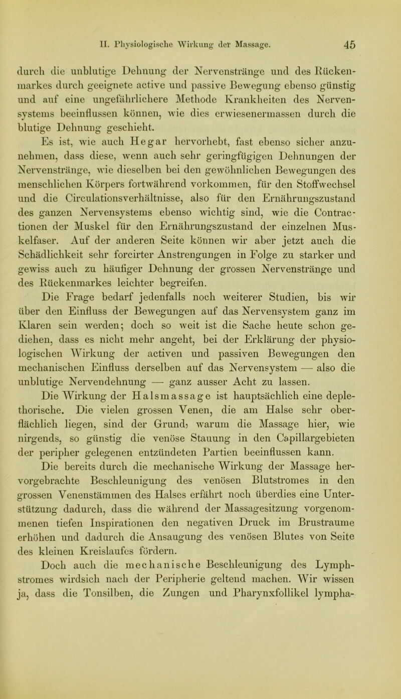 durch die unblutige Dehnung der Nervenstränge und des Rücken- markes durch geeignete active und passive Bewegung ebenso günstig und auf eine ungefährlichere Methode Krankheiten des Nerven- systems beeinflussen können, wie dies erwiesenermassen durch die blutige Dehnung geschieht. Es ist, wie auch He gar hervorhebt, fast ebenso sicher anzu- nehmen, dass diese, wenn auch sehr geringfügigen Dehnungen der Nervenstränge, wie dieselben bei den gewöhnlichen Bewegungen des menschlichen Körpers fortwährend Vorkommen, für den Stoffwechsel und die Circulationsverhältnisse, also für den Ernährungszustand des ganzen Nervensystems ebenso wichtig sind, wie die Contrac- tionen der Muskel für den Ernährungszustand der einzelnen Mus- kelfaser. Auf der anderen Seite können wir aber jetzt auch die Schädlichkeit sehr forcirter Anstrengungen in Folge zu starker und gewiss auch zu häufiger Dehnung der grossen Nervenstränge und des Rückenmarkes leichter begreifen. Die Frage bedarf jedenfalls noch weiterer Studien, bis wir über den Einfluss der Bewegungen auf das Nervensystem ganz im Klaren sein werden; doch so weit ist die Sache heute schon ge- diehen, dass es nicht mehr angeht, bei der Erklärung der physio- logischen Wirkung der activen und passiven Bewegungen den mechanischen Einfluss derselben auf das Nervensystem — also die unblutige Nervendehnung — ganz ausser Acht zu lassen. Die Wirkung der Halsmassage ist hauptsächlich eine deple- thorische. Die vielen grossen Venen, die am Halse sehr ober- flächlich liegen, sind der Grund? warum die Massage hier, wie nirgends, so günstig die venöse Stauung in den Capillargebieten der peripher gelegenen entzündeten Partien beeinflussen kann. Die bereits durch die mechanische Wirkung der Massage her- vorgebrachte Beschleunigung des venösen Blutstromes in den grossen Venenstämmen des Halses erfährt noch überdies eine Unter- stützung dadurch, dass die während der Massagesitzung vorgenom- menen tiefen Inspirationen den negativen Druck im Brustraume erhöhen und dadurch die Ansaugung des venösen Blutes von Seite des kleinen Kreislaufes fördern. Doch auch die mechanische Beschleunigung des Lymph- stromes wirdsich nach der Peripherie geltend machen. Wir wissen ja, dass die Tonsilben, die Zungen und Pharynxfollikel lympha-