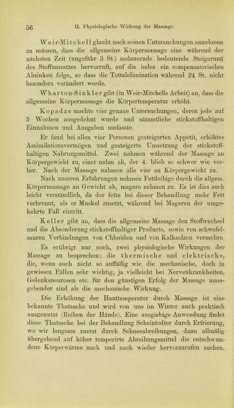 W e i r-M i t c li e 11 glaubt nach seinen Untersuchungen annehraen zu müssen, dass die allgemeine Körpermassage eine während der nächsten Zeit (ungefähr 3 St.) andauernde bedeutende Steigerung des Stoffumsatzes hervorruft, auf die indes ein compensatorisches Absinken folge, so dass die Tottalelimination während 24 St. nicht besonders verändert werde. W h a r t o n-S i n k 1 e r gibt (in Weir-Mitchells Arbeit) an, dass die allgemeine Körpermassage die Körpertemperatur erhöht. Kopadze machte vier genaue Untersuchungen, deren jede auf 3 Wochen ausgedehnt wurde und sämmtliche stickstoffhaltigen Einnahmen und Ausgaben umfasste. Er fand bei allen vier Personen gesteigerten Appetit, erhöhtes Assimilationsvermögen und gesteigerte Umsetzung der stickstoff- haltigen Nahrungsmittel. Zwei nahmen während der Massage an Körpergewicht zu, einer nahm ab, der 4. blieb so schwer wie vor- her. Nach der Massage nahmen alle vier an Körpergewicht zu. Nach unseren Erfahrungen nehmen Fettleibige durch die allgem. Körpermassage an Gewicht ab, magere nehmen zu. Es ist dies auch leicht verständlich, da der fette bei dieser Behandlung mehr Fett verbrennt, als er Muskel zusetzt, während bei Mageren der umge- kehrte Fall ein tritt. Keller gibt an, dass die allgemeine Massage den Stoffwechsel und die Absonderung stickstoffhaltiger Producte, sowie von schwefel- sauren Verbindungen von Chloriden und von Kalksalzen vermehre. Es erübrigt nur noch, zwei physiologische Wirkungen der Massage zu besprechen: die thermische und elektrische, die, wenn auch nicht so auffällig wie die mechanische, doch in gewissen Fällen sehr wichtig, ja vielleicht bei Nervenkrankheiten, Gelenksneurosen etc. für den günstigen Erfolg der Massage mass- gebender sind als die mechanische Wirkung. Die Erhöhung der Hauttemperatur durch Massage ist eine bekannte Thatsache und wird von uns im Winter auch praktisch ausgenutzt (Reiben der Hände). Eine ausgiebige Anwendung findet diese Thatsache bei der Behandlung Scheintodter durch Erfrierung, wo wir langsam zuerst durch Schneeabreibungen, dann allmälig übergehend auf höher temperirte Abreibungsmittel die entschwun- dene Körperwärme nach und nach wieder hervorzurufen suchen.