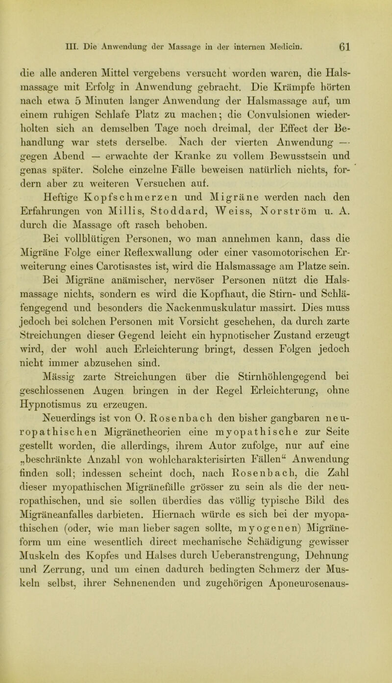 die alle anderen Mittel vergebens versucht worden waren, die Hals- massage mit Erfolg in Anwendung gebracht. Die Krämpfe hörten nach etwa 5 Minuten langer Anwendung der Halsmassage auf, um einem ruhigen Schlafe Platz zu machen • die Convulsionen wieder- holten sich an demselben Tage noch dreimal, der Effect der Be- handlung war stets derselbe. Nach der vierten Anwendung — gegen Abend — erwachte der Kranke zu vollem Bewusstsein und genas später. Solche einzelne Fälle beweisen natürlich nichts, for- dern aber zu weiteren Versuchen auf. Heftige Kopfschmerzen und Migräne werden nach den Erfahrungen von Milli s, Stoddard, Weiss, Kor ström u. A. durch die Massage oft rasch behoben. Bei vollblütigen Personen, wo man annehmen kann, dass die Migräne Folge einer Keflexwallung oder einer vasomotorischen Er- weiterung eines Carotisastes ist, wird die Halsmassage am Platze sein. Bei Migräne anämischer, nervöser Personen nützt die Hals- massage nichts, sondern es wird die Kopfhaut, die Stirn- und Schlä- fengegend und besonders die Nackenmuskulatur massirt. Dies muss jedoch bei solchen Personen mit Vorsicht geschehen, da durch zarte Streichungen dieser Gegend leicht ein hypnotischer Zustand erzeugt wird, der wohl auch Erleichterung bringt, dessen Folgen jedoch nicht immer abzusehen sind. Mässig zarte Streichungen über die Stirnhöhlengegend bei geschlossenen Augen bringen in der Regel Erleichterung, ohne Hypnotismus zu erzeugen. Neuerdings ist von 0. Rosenbach den bisher gangbaren neu- ropathischen Migränetheorien eine myopathische zur Seite gestellt worden, die allerdings, ihrem Autor zufolge, nur auf eine „beschränkte Anzahl von wohlcharakterisirten Fällen“ Anwendung finden soll; indessen scheint doch, nach Rosenbach, die Zahl dieser myopathischen Migränefälle grösser zu sein als die der neu- ropathischen, und sie sollen überdies das völlig typische Bild des Migräneanfalles darbieten. Hiernach würde es sich bei der myopa- thischen (oder, wie man lieber sagen sollte, myogenen) Migräne- form um eine wesentlich direct mechanische Schädigung gewisser Muskeln des Kopfes und Halses durch Ueberanstrengung, Dehnung und Zerrung, und um einen dadurch bedingten Schmerz der Mus- keln selbst, ihrer Sehnenenden und zugehörigen Aponeurosenaus-