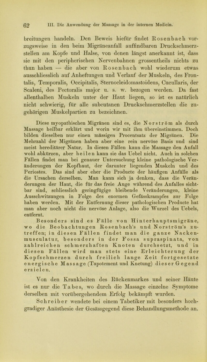 breitungen handeln. Den Beweis hiefür findet Rosenbach vor- zugsweise in den beim Migräneanfall auffindbaren Druckschmerz- stellen am Kopfe und Halse, von denen längst anerkannt ist, dass sie mit den peripherischen Nervenbahnen grossentheils nichts zu thun haben — die aber von Rosenbach wohl wiederum etwas ausschliesslich auf Anheftungen und Verlauf der Muskeln, des Fron- talis, Temporalis, Occipitalis, Sternocleidomastoideus, Cucullaris, der Scaleni, des Pectoralis major u. s. w. bezogen werden. Da fast allenthalben Muskeln unter der Haut liegen, so ist es natürlich nicht schwierig, für alle subcutanen Druckschmerzstellen die zu- gehörigen Muskelpartien zu bezeichnen. Diese myopathischen Migränen sind es, die Nor ström als durch Massage heilbar erklärt und worin wir mit ihm übereinstimmen. Doch bilden dieselben nur einen massigen Procentsatz der Migränen. Die Mehrzahl der Migränen haben aber eine rein nervöse Basis und sind meist hereditärer Natur. In diesen Fällen kann die Massage den Anfall wohl abkürzen, aber heilen kann sie das Uebel nicht. Auch in solchen Fällen findet man bei genauer Untersuchung kleine pathologische Ver- änderungen der Kopfhaut, der darunter liegenden Muskeln und des Periostes. Das sind aber eher die Producte der häufigen Anfälle als die Ursachen derselben. Man kann sich ja denken, dass die Verän- derungen der Haut, die für das freie Auge während des Anfalles sicht- bar sind, schliesslich geringfügige bleibende Veränderungen, kleine Ausschwitzungen in Folge des enormen Gefässkrampfes zur Folge haben werden. Mit der Entfernung dieser pathologischen Producte hat man aber noch nicht die nervöse Anlage, also die Wurzel des Uebels, entfernt. Besonders sind es Fälle von Hinterhauptsmigräne, wo die Beobachtungen Rosenbach’s und Norström’s zu- treffen; in diesen Fällen findet man die ganze Nacken- musculatur, besonders in der Fossa supraspinata, von zahlreichen schmerzhaften Knoten durchsetzt, und in diesen Fällen wird man stets eine Erleichterung der Kopfschmerzen durch freilich lange Zeit fortgesetzte energische Massage (Tapotement und Knetung) dieser Gegend erzielen. Von den Krankheiten des Rückenmarkes und seiner Häute ist es nur die Tabes, wo durch die Massage einzelne Symptome derselben mit vorübergehendem Erfolg bekämpft wurden. Schreiber wendete bei einem Tabetiker mit besonders hoch- gradiger Anästhesie der Gesässgegend diese Behandlungsmethode an.