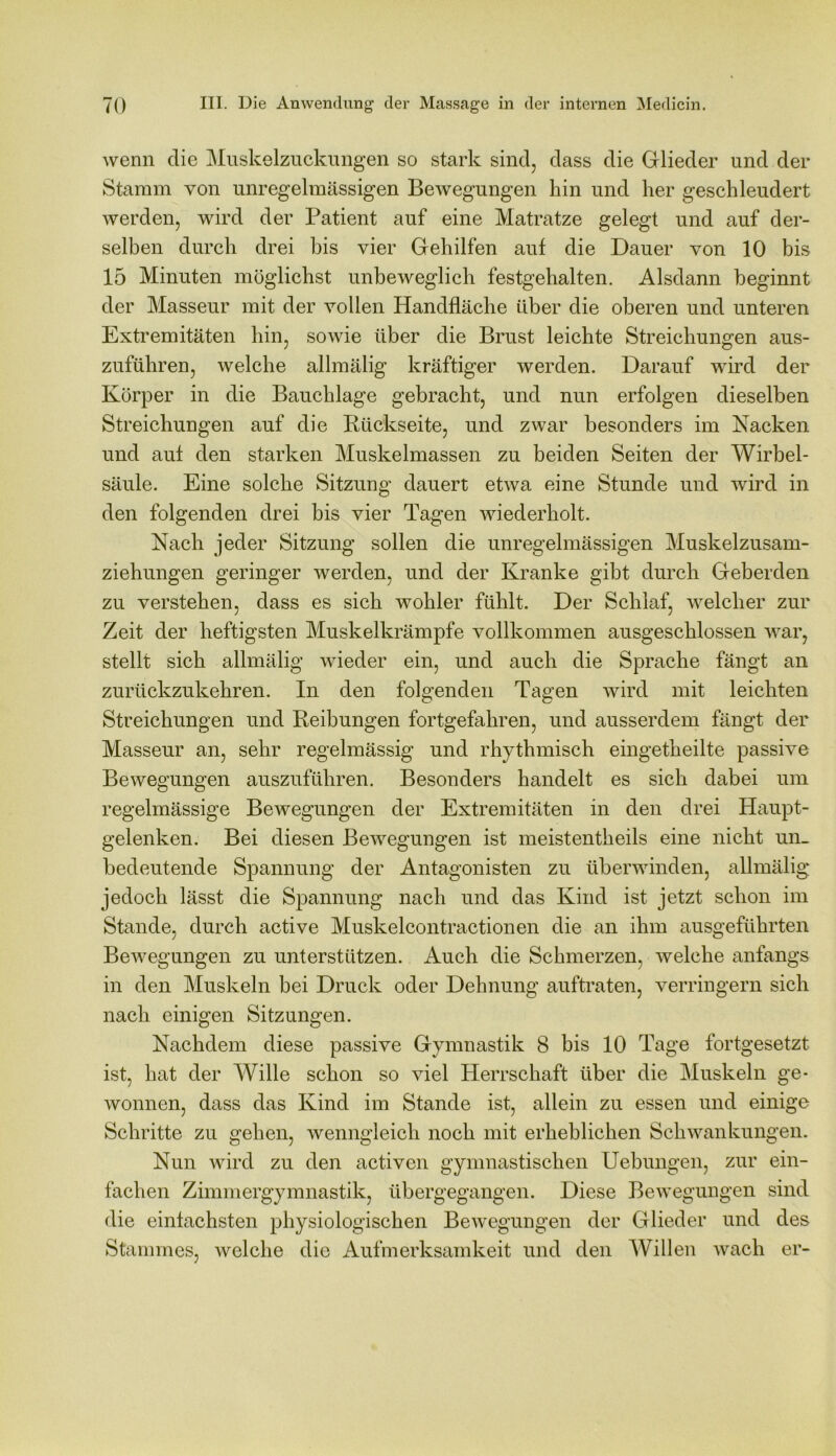 wenn die Muskelzuckungen so stark sind, dass die Glieder und der Stamm von unregelmässigen Bewegungen hin und her geschleudert werden, wird der Patient auf eine Matratze gelegt und auf der- selben durch drei bis vier Gehilfen auf die Dauer von 10 bis 15 Minuten möglichst unbeweglich festgehalten. Alsdann beginnt der Masseur mit der vollen Handfläche über die oberen und unteren Extremitäten hin, sowie über die Brust leichte Streichungen aus- zuführen, welche allmälig kräftiger werden. Darauf wird der Körper in die Bauchlage gebracht, und nun erfolgen dieselben Streichungen auf die Rückseite, und zwar besonders im Nacken und auf den starken Muskelmassen zu beiden Seiten der Wirbel- säule. Eine solche Sitzung dauert etwa eine Stunde und wird in den folgenden drei bis vier Tagen wiederholt. Nach jeder Sitzung sollen die unregelmässigen Muskelzusam- ziehungen geringer werden, und der Kranke gibt durch Geberden zu verstehen, dass es sich wohler fühlt. Der Schlaf, welcher zur Zeit der heftigsten Muskelkrämpfe vollkommen ausgeschlossen war, stellt sich allmälig wieder ein, und auch die Sprache fängt an zurückzukehren. In den folgenden Tagen wird mit leichten Streichungen und Reibungen fortgefahren, und ausserdem fängt der Masseur an, sehr regelmässig und rhythmisch eingetheilte passive Bewegungen auszuführen. Besonders handelt es sich dabei um regelmässige Bewegungen der Extremitäten in den drei Haupt- gelenken. Bei diesen Bewegungen ist meistenteils eine nicht un- bedeutende Spannung der Antagonisten zu überwinden, allmälig jedoch lässt die Spannung nach und das Kind ist jetzt schon im Stande, durch active Muskelcontractionen die an ihm ausgeführten Bewegungen zu unterstützen. Auch die Schmerzen, welche anfangs in den Muskeln bei Druck oder Dehnung auftraten, verringern sich nach einigen Sitzungen. Nachdem diese passive Gymnastik 8 bis 10 Tage fortgesetzt ist, hat der Wille schon so viel Herrschaft über die Muskeln ge- wonnen, dass das Kind im Stande ist, allein zu essen und einige Schritte zu gehen, wenngleich noch mit erheblichen Schwankungen. Nun wird zu den activen gymnastischen Uebungen, zur ein- fachen Zimmergymnastik, übergegangen. Diese Bewegungen sind die einfachsten physiologischen Bewegungen der Glieder und des Stammes, welche die Aufmerksamkeit und den Willen wach er-