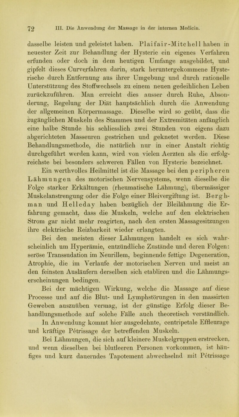 dasselbe leisten und geleistet haben. Plaifair-Mitchel 1 haben in neuester Zeit zur Behandlung der Hysterie ein eigenes Verfahren erfunden oder doch in dem heutigen Umfange ausgebildet, und gipfelt dieses Curverfahren darin, stark heruntergekommene Hyste- rische durch Entfernung aus ihrer Umgebung und durch rationelle Unterstützung des Stoffwechsels zu einem neuen gedeihlichen Leben zurückzuführen. Man erreicht dies ausser durch Ruhe, Abson- derung, Regelung der Diät hauptsächlich durch die Anwendung der allgemeinen Körpermassage. Dieselbe wird so geübt, dass die zugänglichen Muskeln des Stammes und der Extremitäten anfänglich eine halbe Stunde bis schliesslich zwei Stunden von eigens dazu abgerichteten Masseuren gestrichen und geknetet werden. Diese Behandlungsmethode, die natürlich nur in einer Anstalt richtig durchgeführt werden kann, wird von vielen Aerzten als die erfolg- reichste bei besonders schweren Fällen von Hysterie bezeichnet. Ein werthvolles Heilmittel ist die Massage bei den peripheren Lähmungen des motorischen Nervensystems, wenn dieselbe die Folge starker Erkältungen (rheumatische Lähmung), übermässiger Muskelanstrengung oder die Folge einer Bleivergiftung ist. Bergh- man und Helleday haben bezüglich der Bleilähmung die Er- fahrung gemacht, dass die Muskeln, welche auf den elektrischen Strom gar nicht mehr reagirten, nach den ersten Massagesitzungen ihre elektrische Reizbarkeit wieder erlangten. Bei den meisten dieser Lähmungen handelt es sich wahr- scheinlich um Hyperämie, entzündliche Zustände und deren Folgen: seröse Transsudation im Neurillem, beginnende fettige Degeneration, Atrophie, die im Verlaufe der motorischen Nerven und meist an den feinsten Ausläufern derselben sich etabliren und die Lähmungs- erscheinungen bedingen. Bei der mächtigen Wirkung, welche die Massage auf diese Processe und auf die Blut- und Lymphstörungen in den massirten Geweben auszuüben vermag, ist der günstige Erfolg dieser Be- handlungsmethode auf solche Fälle auch theoretisch verständlich. In Anwendung kommt hier ausgedehnte, centripetale Effleurage und kräftige Petrissage der betreffenden Muskeln. Bei Lähmungen, die sich auf kleinere Muskelgruppen erstrecken, und wenn dieselben bei blutleeren Personen Vorkommen, ist häu- figes und kurz dauerndes Tapotement abwechselnd mit Petrissage