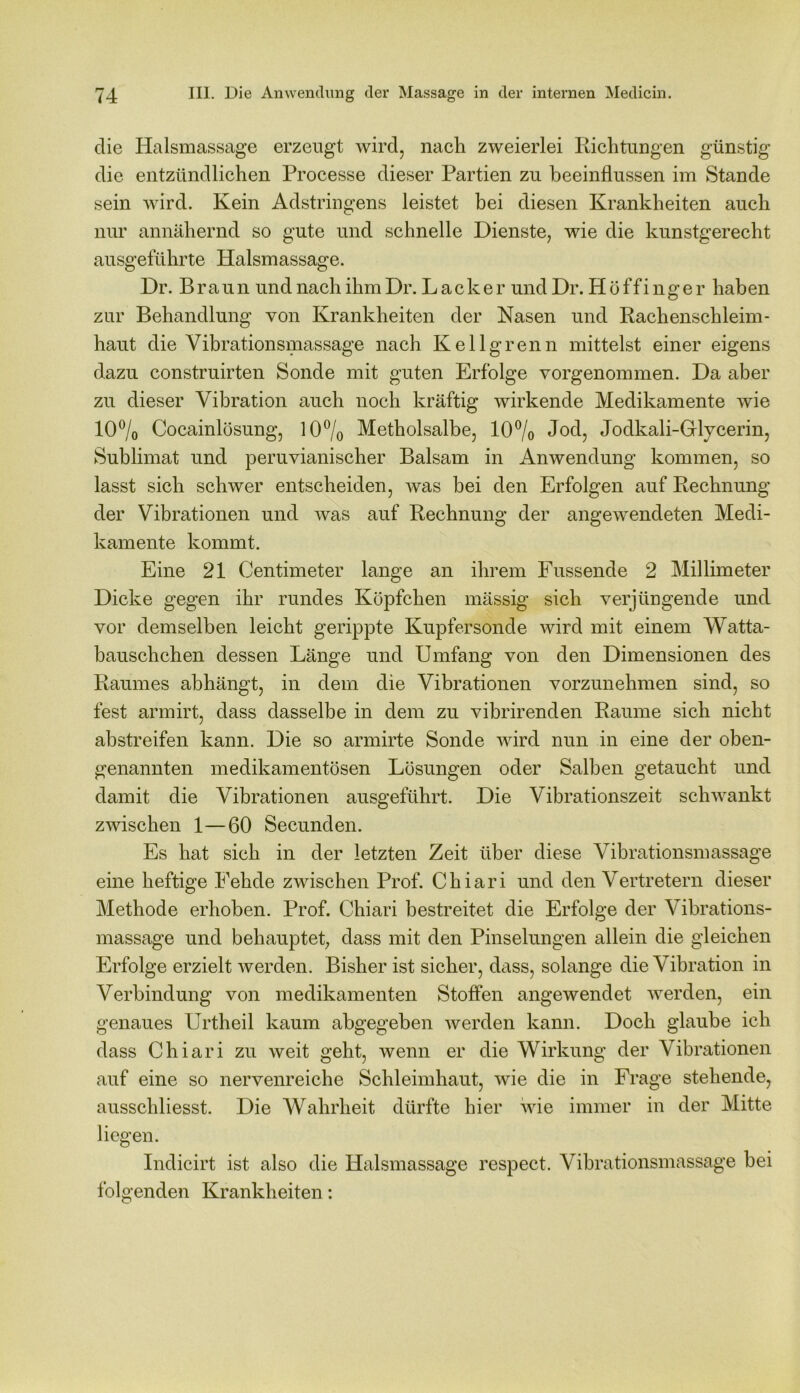 die Halsmassage erzeugt wird, nach zweierlei Richtungen günstig die entzündlichen Processe dieser Partien zu beeinflussen im Stande sein wird. Kein Adstringens leistet bei diesen Krankheiten auch nur annähernd so gute und schnelle Dienste, wie die kunstgerecht ausgeführte Halsmassage. Dr. Braun und nach ihmDr. Lacker und Dr. Höffinger haben zur Behandlung von Krankheiten der Nasen und Rachenschleim- haut die Vibrationsmassage nach Kellgrenn mittelst einer eigens dazu construirten Sonde mit guten Erfolge vorgenommen. Da aber zu dieser Vibration auch noch kräftig wirkende Medikamente wie 10% Cocainlösung, 10% Metholsalbe, 10% Jod, Jodkali-Glycerin, Sublimat und peruvianischer Balsam in Anwendung kommen, so lasst sich schwer entscheiden, was bei den Erfolgen auf Rechnung der Vibrationen und was auf Rechnung der angewendeten Medi- kamente kommt. Eine 21 Centimeter lange an ihrem Fussende 2 Millimeter Dicke gegen ihr rundes Köpfchen mässig sich verjüngende und vor demselben leicht gerippte Kupfersonde wird mit einem Watta- bausch chen dessen Länge und Umfang von den Dimensionen des Raumes abhängt, in dem die Vibrationen vorzunehmen sind, so fest armirt, dass dasselbe in dem zu vibrirenden Raume sich nicht abstreifen kann. Die so armirte Sonde wird nun in eine der oben- genannten medikamentösen Lösungen oder Salben getaucht und damit die Vibrationen ausgeführt. Die Vibrationszeit schwankt zwischen 1—60 Secunden. Es hat sich in der letzten Zeit über diese Vibrationsmassage eine heftige Fehde zwischen Prof. Chiari und den Vertretern dieser Methode erhoben. Prof. Chiari bestreitet die Erfolge der Vibrations- massage und behauptet, dass mit den Pinselungen allein die gleichen Erfolge erzielt werden. Bisher ist sicher, dass, solange die Vibration in Verbindung von medikamenten Stoffen angewendet werden, ein genaues Urtheil kaum abgegeben werden kann. Doch glaube ich dass Chiari zu weit geht, wenn er die Wirkung der Vibrationen auf eine so nervenreiche Schleimhaut, wie die in Frage stehende, ausschliesst. Die Wahrheit dürfte hier wie immer in der Mitte liegen. Indicirt ist also die Halsmassage respect. Vibrationsmassage bei folgenden Krankheiten: