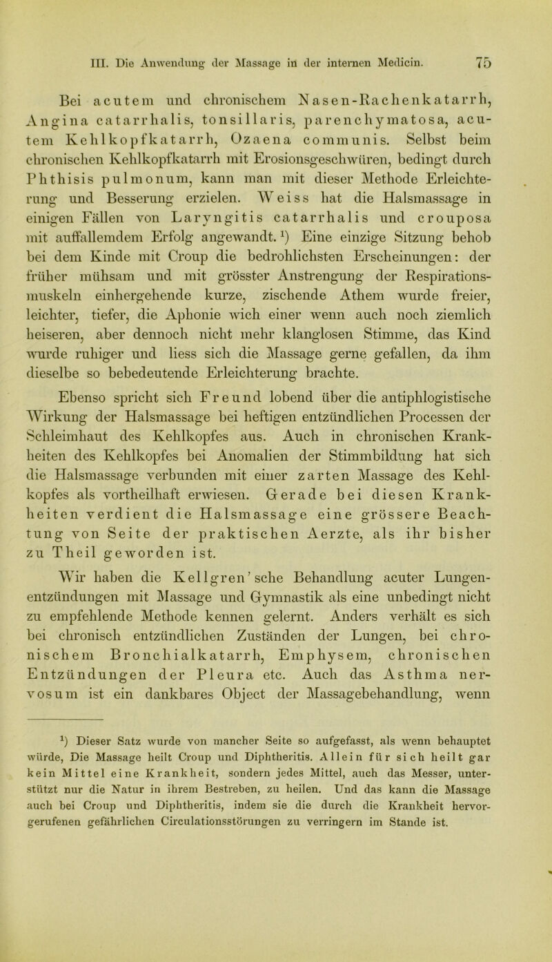 Bei acutem und chronischem Nasen-Rachenkatarrh, Angina catarrhalis, tonsillaris, parenchymatosa, acu- tem Kehlkopfkatarrh, Ozaena communis. Selbst beim chronischen Kehlkopfkatarrh mit Erosionsgeschwüren, bedingt durch Phthisis pulmonum, kann man mit dieser Methode Erleichte- rung und Besserung erzielen. W e i s s hat die Halsmassage in einigen Fällen von Laryngitis catarrhalis und crouposa mit auffallemdem Erfolg angewandt.*) Eine einzige Sitzung behob bei dem Kinde mit Croup die bedrohlichsten Erscheinungen: der früher mühsam und mit grösster Anstrengung der Respirations- muskeln einhergehende kurze, zischende Athem wurde freier, leichter, tiefer, die i^phonie wich einer wenn auch noch ziemlich heiseren, aber dennoch nicht mehr klanglosen Stimme, das Kind wurde ruhiger und liess sich die Massage gerne gefallen, da ihm dieselbe so bebedeutende Erleichterung brachte. Ebenso spricht sich Freund lobend über die antiphlogistische Wirkung der Halsmassage bei heftigen entzündlichen Processen der Schleimhaut des Kehlkopfes aus. Auch in chronischen Krank- heiten des Kehlkopfes bei Anomalien der Stimmbildung hat sich die Halsmassage verbunden mit einer zarten Massage des Kehl- kopfes als vortheilhaft erwiesen. Gerade bei diesen Krank- heiten verdient die Halsmassage eine grössere Beach- tung von Seite der praktischen Aerzte, als ihr bisher zu Th eil geworden ist. Wir haben die Kel lgren7 sehe Behandlung acuter Lungen- entzündungen mit Massage und Gymnastik als eine unbedingt nicht zu empfehlende Methode kennen gelernt. Anders verhält es sich bei chronisch entzündlichen Zuständen der Lungen, bei chro- nischem Bronchialkatarrh, Emphysem, chronischen Entzündungen der Pleura etc. Auch das Asthma ner- vös um ist ein dankbares Object der Massagebehandlung, wenn *) Dieser Satz wurde von mancher Seite so aufgefasst, als wenn behauptet würde, Die Massage heilt Croup und Diphtheritis. Allein für sich heilt gar kein Mittel eine Krankheit, sondern jedes Mittel, auch das Messer, unter- stützt nur die Natur in ihrem Bestreben, zu heilen. Und das kann die Massage auch bei Croup und Diphtheritis, indem sie die durch die Krankheit hervor- gerufenen gefährlichen Circulationsstörungen zu verringern im Stande ist.