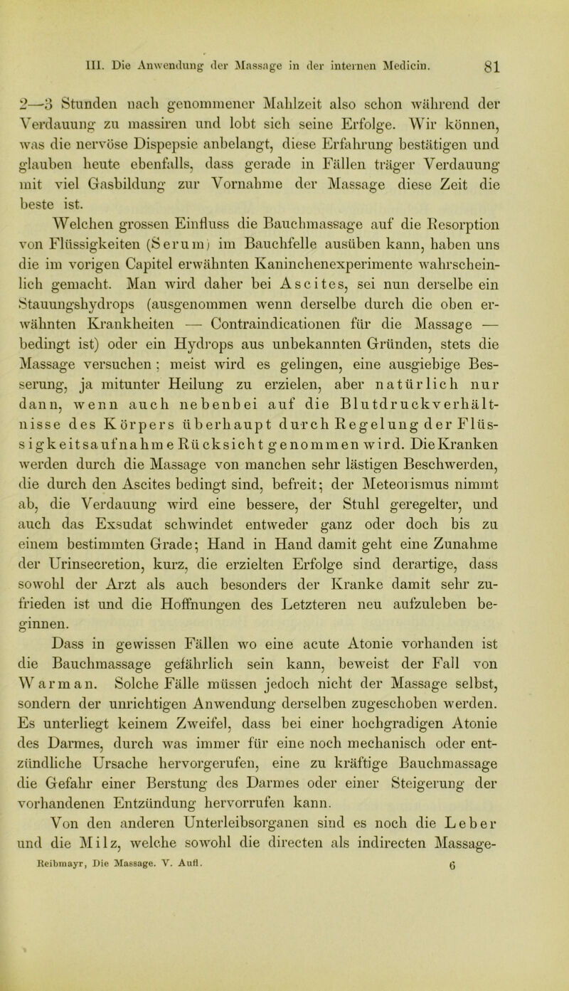 2—3 Stunden nach genommener Mahlzeit also schon während der Verdauung zu massiren und lobt sich seine Erfolge. Wir können, was die nervöse Dispepsie anbelangt, diese Erfahrung bestätigen und glauben heute ebenfalls, dass gerade in Fällen träger Verdauung mit viel Gasbildung zur Vornahme der Massage diese Zeit die beste ist. Welchen grossen Einfluss die Bauchmassage auf die Resorption von Flüssigkeiten (Serum; im Bauchfelle ausüben kann, haben uns die im vorigen Capitel erwähnten Kaninchenexperimente wahrschein- lich gemacht. Man wird daher bei Ascites, sei nun derselbe ein Stauungshydrops (ausgenommen wenn derselbe durch die oben er- wähnten Krankheiten — Contrainclicationen für die Massage — bedingt ist) oder ein Hydrops aus unbekannten Gründen, stets die Massage versuchen ; meist wird es gelingen, eine ausgiebige Bes- serung, ja mitunter Heilung zu erzielen, aber natürlich nur dann, wenn auch nebenbei auf die Blutdruckverhält- nisse des Körpers überhaupt durch Regelung der Flüs- sigkeitsauf nahm e Rü cksicht genommen wird. DieKranken werden durch die Massage von manchen sehr lästigen Beschwerden, die durch den Ascites bedingt sind, befreit; der Meteoi ismus nimmt ab, die Verdauung wird eine bessere, der Stuhl geregelter, und auch das Exsudat schwindet entweder ganz oder doch bis zu einem bestimmten Grade; Hand in Hand damit geht eine Zunahme der Urinsecretion, kurz, die erzielten Erfolge sind derartige, dass sowohl der Arzt als auch besonders der Kranke damit sehr zu- frieden ist und die Hoffnungen des Letzteren neu aufzuleben be- ginnen. Dass in gewissen Fällen wo eine acute Atonie vorhanden ist die Bauchmassage gefährlich sein kann, beweist der Fall von W arm an. Solche Fälle müssen jedoch nicht der Massage selbst, sondern der unrichtigen Anwendung derselben zugeschoben werden. Es unterliegt keinem Zweifel, dass bei einer hochgradigen Atonie des Darmes, durch was immer für eine noch mechanisch oder ent- zündliche Ursache hervorgerufen, eine zu kräftige Bauchmassage die Gefahr einer Berstung des Darmes oder einer Steigerung der vorhandenen Entzündung hervorrufen kann. Von den anderen Unterleibsorganen sind es noch die Leber und die M i 1 z, welche sowohl die directen als indirecten Massage- Reibmayr, Die Massage. V. Aufl. 6