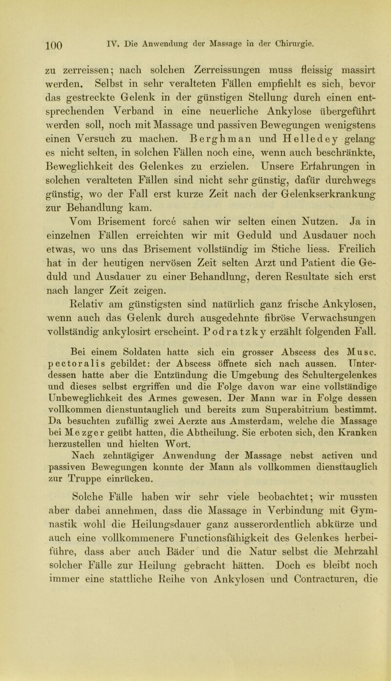 zu zerreissen; nach solchen Zerreissungen muss fleissig massirt werden. Selbst in sehr veralteten Fällen empfiehlt es sich, bevor das gestreckte Gelenk in der günstigen Stellung durch einen ent- sprechenden Verband in eine neuerliche Ankylose übergeführt werden soll, noch mit Massage und passiven Bewegungen wenigstens einen Versuch zu machen. Berghman und Helledey gelang es nicht selten, in solchen Fällen noch eine, wenn auch beschränkte, Beweglichkeit des Gelenkes zu erzielen. Unsere Erfahrungen in solchen veralteten Fällen sind nicht sehr günstig, dafür durchwegs günstig, wo der Fall erst kurze Zeit nach der Gelenkserkrankung zur Behandlung kam. Vom Brisement force sahen wir selten einen Nutzen. Ja in einzelnen Fällen erreichten wir mit Geduld und Ausdauer noch etwas, wo uns das Brisement vollständig im Stiche Hess. Freilich hat in der heutigen nervösen Zeit selten Arzt und Patient die Ge- duld und Ausdauer zu einer Behandlung, deren Resultate sich erst nach langer Zeit zeigen. Relativ am günstigsten sind natürlich ganz frische Ankylosen, wenn auch das Gelenk durch ausgedehnte fibröse Verwachsungen vollständig ankylosirt erscheint. Podratzky erzählt folgenden Fall. Bei einem Soldaten hatte sich ein grosser Abscess des Muse, pectoralis gebildet: der Abscess öffnete sich nach aussen. Unter- dessen hatte aber die Entzündung die Umgebung des Schultergelenkes und dieses selbst ergriffen und die Folge davon war eine vollständige Unbeweglichkeit des Armes gewesen. Der Mann war in Folge dessen vollkommen dienstuntauglich und bereits zum Superabitrium bestimmt. Da besuchten zufällig zwei Aerzte aus Amsterdam, welche die Massage bei Mezger geübt hatten, die Abtheilung. Sie erboten sich, den Kranken herzustellen und hielten Wort. Nach zehntägiger Anwendung der Massage nebst activen und passiven Bewegungen konnte der Mann als vollkommen diensttauglich zur Truppe einrücken. Solche Fälle haben wir sehr viele beobachtet; wir mussten aber dabei annehmen, dass die Massage in Verbindung mit Gym- nastik wohl die Heilungsdauer ganz ausserordentlich abkürze und auch eine vollkommenere Functionsfähigkeit des Gelenkes herbei- führe, dass aber auch Bäder und die Natur selbst die Mehrzahl solcher Fälle zur Heilung gebracht hätten. Doch es bleibt noch immer eine stattliche Reihe von Ankvlosen und Contracturen, die *j y