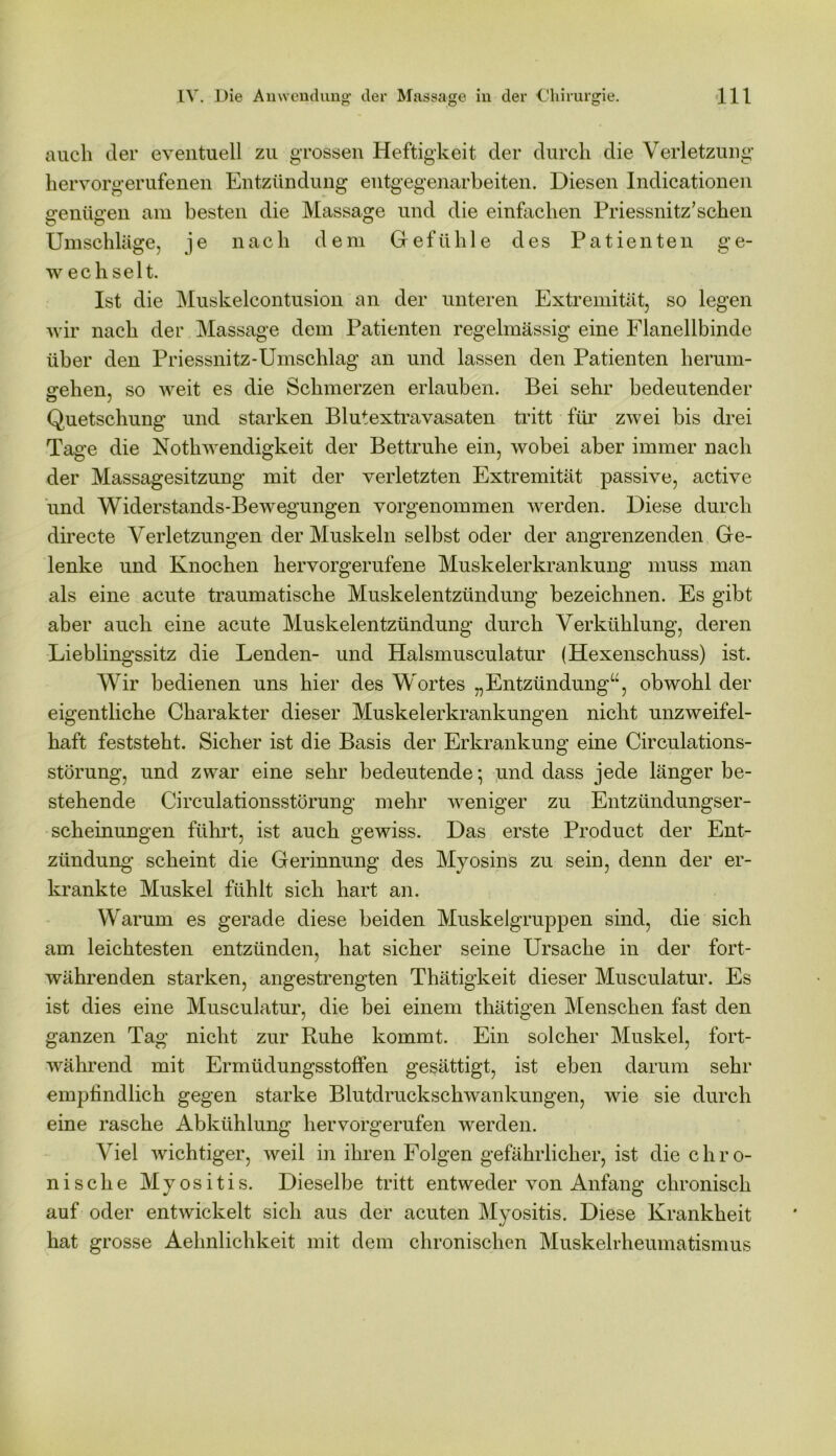 auch der eventuell zu grossen Heftigkeit der durch die Verletzung’ hervorgerufenen Entzündung entgegenarbeiten. Diesen Indicationen sentieren am besten die Massage und die einfachen Priessnitz’schen Umschläge, je nach dem Gefühle des Patienten ge- w echselt. Ist die Muskelcontusion an der unteren Extremität, so legen wir nach der Massage dem Patienten regelmässig eine Flanellbinde über den Priessnitz-Umschlag an und lassen den Patienten herum- gehen, so weit es die Schmerzen erlauben. Bei sehr bedeutender Quetschung und starken Blutextravasaten tritt für zwei bis drei Tage die Nothwendigkeit der Bettruhe ein, wobei aber immer nach der Massagesitzung mit der verletzten Extremität passive, active und Widerstands-Bewegungen vorgenommen werden. Diese durch directe Verletzungen der Muskeln selbst oder der angrenzenden Ge- lenke und Knochen hervorgerufene Muskelerkrankung muss man als eine acute traumatische Muskelentzündung bezeichnen. Es gibt aber auch eine acute Muskelentzündung durch Verkühlung, deren Lieblingssitz die Lenden- und Halsmusculatur (Hexenschuss) ist. Wir bedienen uns hier des Wortes „Entzündung“, obwohl der eigentliche Charakter dieser Muskelerkrankungen nicht unzweifel- haft feststeht. Sicher ist die Basis der Erkrankung eine Circulations- störung, und zwar eine sehr bedeutende*, und dass jede länger be- stehende Circulationsstörung mehr weniger zu Entzündungser- scheinungen führt, ist auch gewiss. Das erste Product der Ent- zündung’ scheint die Gerinnung des Myosins zu sein, denn der er- krankte Muskel fühlt sich hart an. Warum es gerade diese beiden Muskelgruppen sind, die sich am leichtesten entzünden, hat sicher seine Ursache in der fort- währenden starken, angestrengten Thätigkeit dieser Musculatur. Es ist dies eine Musculatur, die bei einem thätigen Menschen fast den ganzen Tag nicht zur Ruhe kommt. Ein solcher Muskel, fort- während mit Ermüdungsstoffen gesättigt, ist eben darum sehr empfindlich gegen starke Blutdruckschwankungen, wie sie durch eine rasche Abkühlung hervorgerufen werden. Viel wichtiger, weil in ihren Folgen gefährlicher, ist die c h r o- nische Myositis. Dieselbe tritt entweder von Anfang chronisch auf oder entwickelt sich aus der acuten Myositis. Diese Krankheit hat grosse Aehnlichkeit mit dem chronischen Muskelrheumatismus