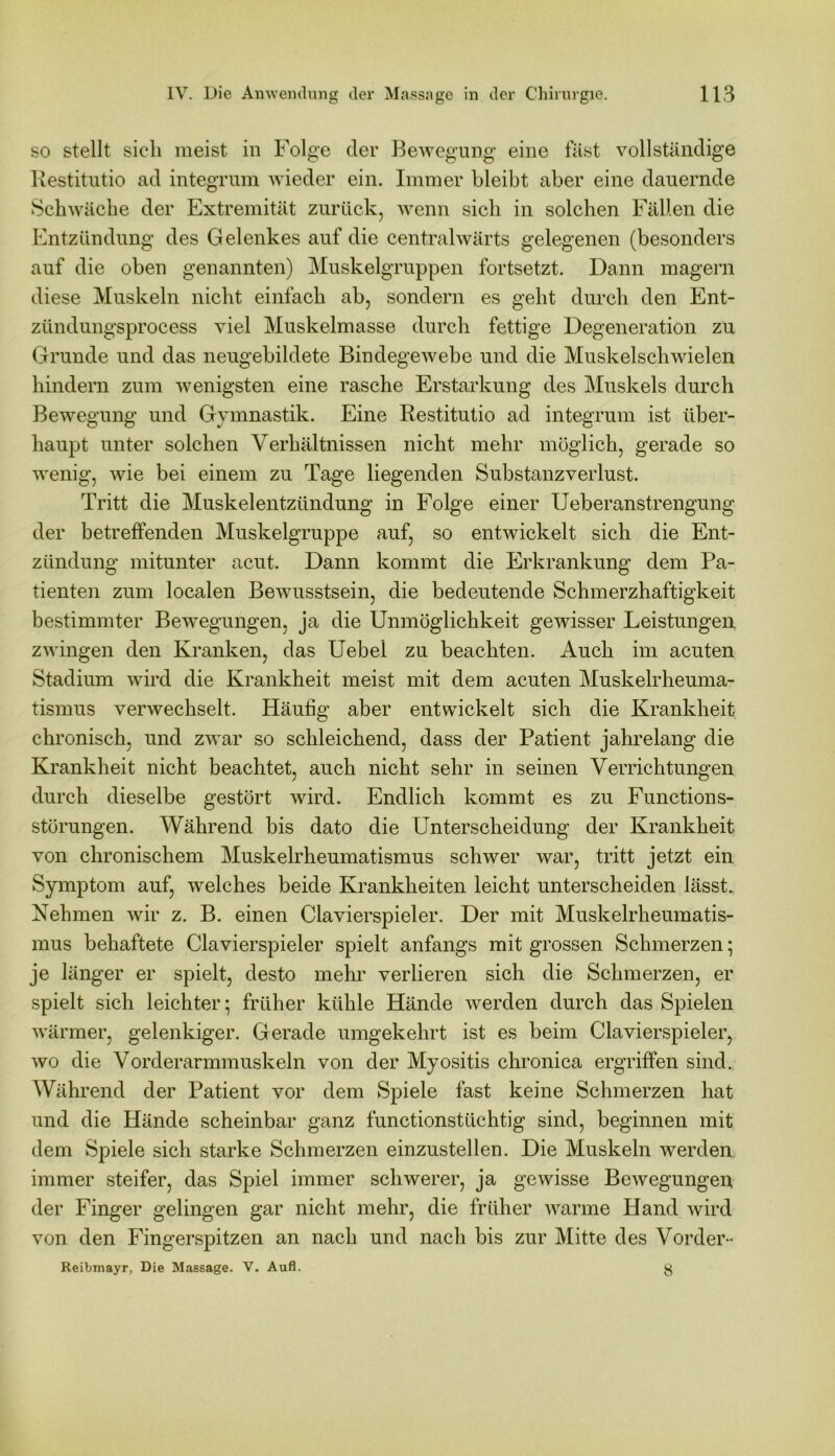 so stellt sich meist in Folge der Bewegung eine fast vollständige Restitutio ad integrum wieder ein. Immer bleibt aber eine dauernde Schwäche der Extremität zurück, wenn sich in solchen Fällen die Entzündung des Gelenkes auf die centralwärts gelegenen (besonders auf die oben genannten) Muskelgruppen fortsetzt. Dann magern diese Muskeln nicht einfach ab, sondern es geht durch den Ent- zündungsprocess viel Muskelmasse durch fettige Degeneration zu Grunde und das neugebildete Bindegewebe und die Muskelschwielen hindern zum wenigsten eine rasche Erstarkung des Muskels durch Bewegung und Gymnastik. Eine Restitutio ad integrum ist über- haupt unter solchen Verhältnissen nicht mehr möglich, gerade so wenig, wie bei einem zu Tage liegenden Substanzverlust. Tritt die Muskelentzündung in Folge einer Ueberanstrengung der betreffenden Muskelgruppe auf, so entwickelt sich die Ent- zündung mitunter acut. Dann kommt die Erkrankung dem Pa- tienten zum localen Bewusstsein, die bedeutende Schmerzhaftigkeit bestimmter Bewegungen, ja die Unmöglichkeit gewisser Leistungen zwingen den Kranken, das Uebel zu beachten. Auch im acuten Stadium wird die Krankheit meist mit dem acuten Muskelrheuma- tismus verwechselt. Häufig aber entwickelt sich die Krankheit chronisch, und zwar so schleichend, dass der Patient jahrelang die Krankheit nicht beachtet, auch nicht sehr in seinen Verrichtungen durch dieselbe gestört wird. Endlich kommt es zu Functions- störungen. Während bis dato die Unterscheidung der Krankheit von chronischem Muskelrheumatismus schwer war, tritt jetzt ein Symptom auf, welches beide Krankheiten leicht unterscheiden lässt. Nehmen wir z. B. einen Clavierspieler. Der mit Muskelrheumatis- mus behaftete Clavierspieler spielt anfangs mit grossen Schmerzen; je länger er spielt, desto mehr verlieren sich die Schmerzen, er spielt sich leichter; früher kühle Hände werden durch das Spielen wärmer, gelenkiger. Gerade umgekehrt ist es beim Clavierspieler, wo die Vorderarmmuskeln von der Myositis chronica ergriffen sind. Während der Patient vor dem Spiele fast keine Schmerzen hat und die Hände scheinbar ganz functionstüchtig sind, beginnen mit dem Spiele sich starke Schmerzen einzustellen. Die Muskeln werden immer steifer, das Spiel immer schwerer, ja gewisse Bewegungen der Finger gelingen gar nicht mehr, die früher warme Hand wird von den Fingerspitzen an nach und nach bis zur Mitte des Vorder- Reibmayr, Die Massage. V. Aufl. g