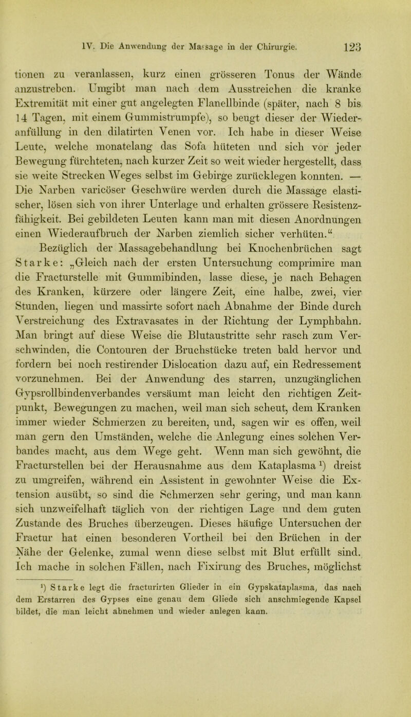 tionen zu veranlassen, kurz einen grösseren Tonus der Wände anzustreben. Umgibt man nach dem Ausstreichen die kranke Extremität mit einer gut angelegten Flanellbinde (später, nach 8 bis 14 Tagen, mit einem Gummistrumpfe), so beugt dieser der Wieder- anfüllung in den dilatirten Venen vor. Ich habe in dieser Weise Leute, welche monatelang das Sofa hüteten und sich vor jeder Bewegung fürchteten, nach kurzer Zeit so weit wieder hergestellt, dass sie weite Strecken Weges selbst im Gebirge zurücklegen konnten. — Die Narben varicöser Geschwüre werden durch die Massage elasti- scher, lösen sich von ihrer Unterlage und erhalten grössere Resistenz- fähigkeit. Bei gebildeten Leuten kann man mit diesen Anordnungen einen Wiederaufbruch der Narben ziemlich sicher verhüten.“ Bezüglich der Massagebehandlung bei Knochenbrüchen sagt Starke: „Gleich nach der ersten Untersuchung comprimire man die Fracturstelle mit Gummibinden, lasse diese, je nach Behagen des Kranken, kürzere oder längere Zeit, eine halbe, zwei, vier Stunden, liegen und massirte sofort nach Abnahme der Binde durch Verstreichung des Extravasates in der Richtung der Lymphbahn. Man bringt auf diese Weise die Blutaustritte sehr rasch zum Ver- schwinden, die Contouren der Bruchstücke treten bald hervor und fordern bei noch restirender Dislocation dazu auf, ein Redressement vorzunehmen. Bei der Anwendung des starren, unzugänglichen Gypsrollbindenverbandes versäumt man leicht den richtigen Zeit- punkt, Bewegungen zu machen, weil man sich scheut, dem Kranken immer wieder Schmerzen zu bereiten, und, sagen wir es offen, weil man gern den Umständen, welche die Anlegung eines solchen Ver- bandes macht, aus dem Wege geht. Wenn man sich gewöhnt, die Fracturstellen bei der Herausnahme aus dem Kataplasmax) dreist zu umgreifen, während ein Assistent in gewohnter Weise die Ex- tension ausübt, so sind die Schmerzen sehr gering, und man kann sich unzweifelhaft täglich von der richtigen Lage und dem guten Zustande des Bruches überzeugen. Dieses häufige Untersuchen der Fractur hat einen besonderen Vortheil bei den Brüchen in der Nähe der Gelenke, zumal wenn diese selbst mit Blut erfüllt sind. Ich mache in solchen Fällen, nach Fixirung des Bruches, möglichst *) Starke legt die fracturirten Glieder in ein Gypskataplasma, das nach dem Erstarren des Gypses eine genau dem Gliede sich anschmiegende Kapsel bildet, die man leicht abnehmen und wieder anlegen kann.