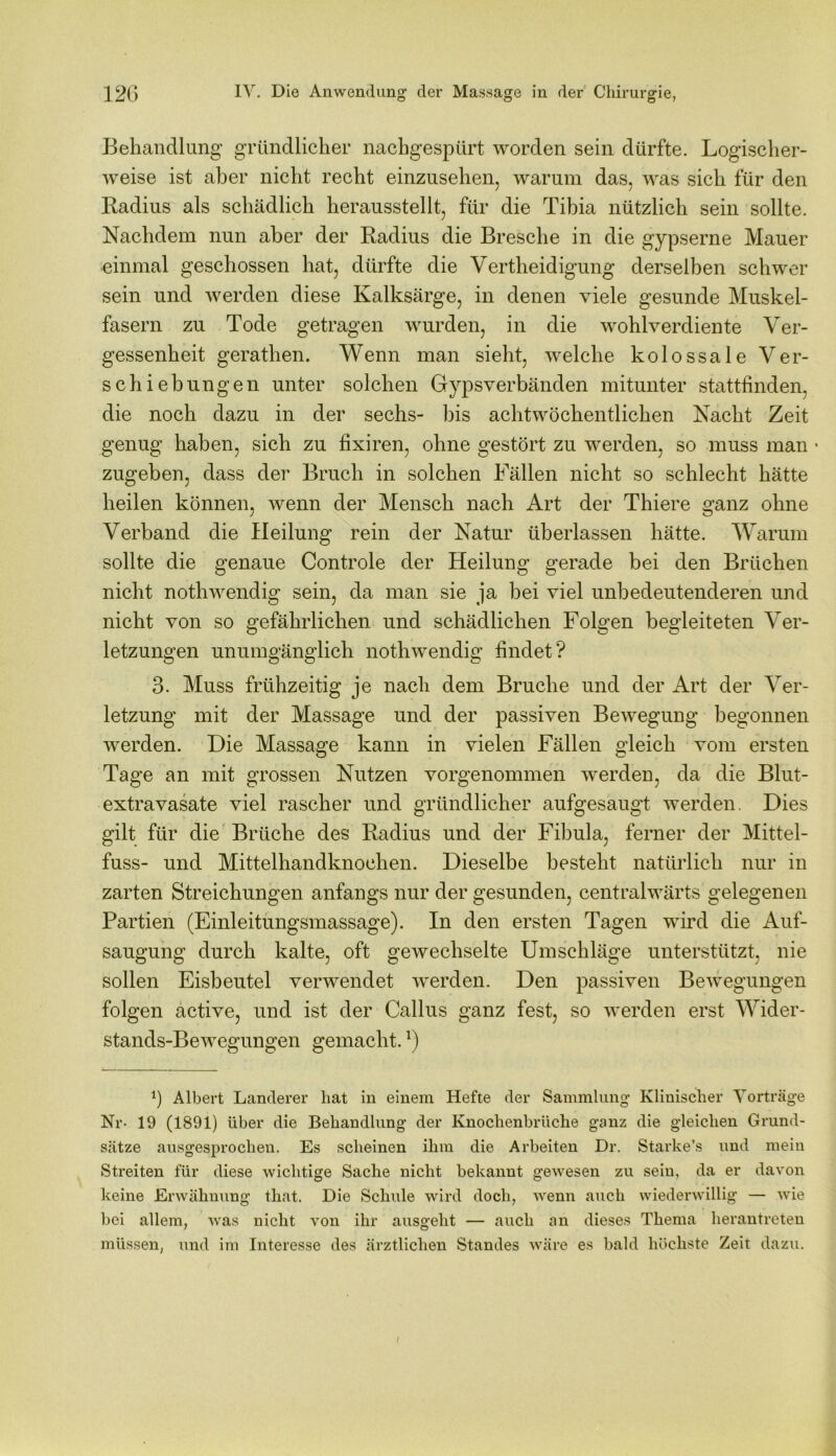 Behandlung gründlicher nachgespürt worden sein dürfte. Logischer- weise ist aber nicht recht einzusehen, warum das, was sich für den Radius als schädlich herausstellt, für die Tibia nützlich sein sollte. Nachdem nun aber der Radius die Bresche in die gypserne Mauer einmal geschossen hat, dürfte die Vertheidigung derselben schwer sein und werden diese Kalksärge, in denen viele gesunde Muskel- fasern zu Tode getragen wurden, in die wohlverdiente Ver- gessenheit gerathen. Wenn man sieht, welche kolossale Ver- schiebungen unter solchen Gypsverbänden mitunter stattfinden, die noch dazu in der sechs- bis achtwöchentlichen Nacht Zeit genug haben, sich zu fixiren, ohne gestört zu werden, so muss man • zugeben, dass der Bruch in solchen Fällen nicht so schlecht hätte heilen können, wenn der Mensch nach Art der Thiere ganz ohne Verband die Heilung rein der Natur überlassen hätte. Warum sollte die genaue Controle der Heilung gerade bei den Brüchen nicht nothwendig sein, da man sie ja bei viel unbedeutenderen und nicht von so gefährlichen und schädlichen Folgen begleiteten Ver- letzungen unumgänglich nothwendig findet? 3. Muss frühzeitig je nach dem Bruche und der Art der Ver- letzung mit der Massage und der passiven Bewegung begonnen werden. Die Massage kann in vielen Fällen gleich vom ersten Tage an mit grossen Nutzen vorgenommen werden, da die Blut- extravasate viel rascher und gründlicher aufgesaugt werden. Dies gilt für die Brüche des Radius und der Fibula, ferner der Mittel- fuss- und Mittelhandknochen. Dieselbe besteht natürlich nur in zarten Streichungen anfangs nur der gesunden, centralwärts gelegenen Partien (Einleitungsmassage). In den ersten Tagen wird die Auf- saugung durch kalte, oft gewechselte Umschläge unterstützt, nie sollen Eisbeutel verwendet werden. Den passiven Bewegungen folgen active, und ist der Callus ganz fest, so werden erst Wider- stands-Bewegungen gemacht.*) 3 Albert Länderer hat in einem Hefte der Sammlung Klinischer Vorträge Nr- 19 (1891) über die Behandlung der Knochenbriiche ganz die gleichen Grund- sätze ausgesprochen. Es scheinen ihm die Arbeiten Dr. Starke’s und mein Streiten für diese wichtige Sache nicht bekannt gewesen zu sein, da er davon keine Erwähnung that. Die Schule wird doch, wenn auch wiederwillig — wie bei allem, was nicht von ihr ausgeht — auch an dieses Thema herantreten müssen, und im Interesse des ärztlichen Standes wäre es bald höchste Zeit dazu.