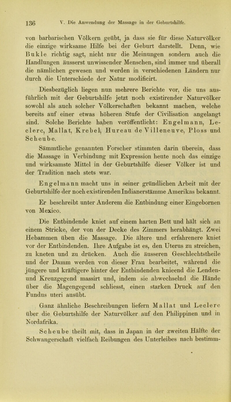 von barbarischen Völkern geübt, ja dass sie für diese Naturvölker die einzige wirksame Hilfe bei der Geburt darstellt. Denn, wie Bukle richtig sagt, nicht nur die Meinungen sondern auch die Handlungen äusserst unwissender Menschen, sind immer und überall die nämlichen gewesen und werden in verschiedenen Ländern nur durch die Unterschiede der Natur modificirt. Diesbezüglich liegen nun mehrere Berichte vor, die uns aus- führlich mit der Geburtshilfe jetzt noch existirender Naturvölker sowohl als auch solcher Völkerschaften bekannt machen, welche bereits auf einer etwas höheren Stufe der Civilisation angelangt sind. Solche Berichte haben veröffentlicht: Engelmann, Le- dere, Mallat, Krebelj Hureau de Villeneuve, Ploss und Sch eub e. Sämmtliche genannten Forscher stimmten darin überein, dass die Massage in Verbindung mit Expression heute noch das einzige und wirksamste Mittel in der Geburtshilfe dieser Völker ist und der Tradition nach stets war. Engel mann macht uns in seiner gründlichen Arbeit mit der Geburtshilfe der noch existirendenIndianerstämme Amerikas bekannt. Er beschreibt unter Anderem die Entbindung einer Eingebornen von Mexico. Die Entbindende kniet auf einem harten Bett und hält sich an einem Stricke, der von der Decke des Zimmers herabhängt. Zwei Hebammen üben die Massage. Die ältere und erfahrenere kniet vor der Entbindenden. Ihre Aufgabe ist es, den Uterus zu streichen, zu kneten und zu drücken. Auch die äusseren Geschlechtstheile und der Damm werden von dieser Frau bearbeitet, während die jüngere und kräftigere hinter der Entbindenden knieend die Lenden- und Kreuzgegend massirt und, indem sie abwechselnd die Hände über die Magengegend schliesst, einen starken Druck auf den Fundus uteri ausübt. Ganz ähnliche Beschreibungen liefern Mallat und Ledere über die Geburtshilfe der Naturvölker auf den Philippinen und in Nordafrika. Scheube theilt mit, dass in Japan in der zweiten Hälfte der Schwangerschaft vielfach Reibungen des Unterleibes nach bestimm-