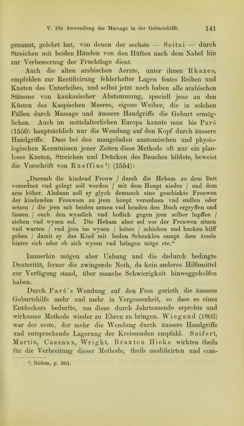 genannt, gelehrt hat, von denen der sechste — Seitai — durch Streichen mit beiden Händen von den Hüften nach dem Nabel hin zur Verbesserung der Fruchtlage dient. Auch die alten arabischen Aerzte, unter ihnen Rhazes, empfehlen zur Rectificirung fehlerhafter Lagen festes Reiben und Kneten des Unterleibes, und selbst jetzt noch haben alle arabischen Stämme von kaukasischer Abstammung, speciell jene an den Küsten des Kaspischen Meeres, eigene Weiber, die in solchen Fällen durch Massage und äussere Handgriffe die Geburt ermög- lichen. Auch im mittelalterlichen Europa kannte man bis Pare (1550) hauptsächlich nur die Wendung auf den Kopf durch äussere Handgriffe. Dass bei den mangelnden anatomischen und physio- logischen Kenntnissen jener Zeiten diese Methode oft nur ein plan- loses Kneten, Streichen und Drücken des Bauches bildete, beweist die Vorschrift von Rueffius1) (1554): „Darumb die kindend Frouw / durch die Hebam zu dem Bett verordnet vnd gelegt soll werden / mit dem Houpt nieder / und dem arss höher. Alsdann soll sy glych demnach eine geschickte Frouwen der kindenden Frouwem zu jrem houpt verordnen vnd stellen oder setzen / die jren mit beiden armen vnd henden den Buch ergryffen und fassen / ouch den wysslich vnd höflich gegen jren selber lupffen / ziehen vnd wysen sol. Die Hebam aber sol vor der Frouwen sitzen vnd warten / vnd jren im wysen / leiten / schieben und bucken hilff geben / damit sy das Kind mit beden Schenklen sampt dem ärssle hinter sich oder ob sich wysen vnd bringen möge etc.“ Immerhin mögen aber Uebung und die dadurch bedingte Dexterität, ferner die zwingende Noth, da kein anderes Hilfsmittel zur Verfügung stand, über manche Schwierigkeit hinweggeholfen haben. Durch Pare’s Wendung auf den Fuss gerieth die äussere Geburtshilfe mehr und mehr in Vergessenheit, so dass es eines Entdeckers bedurfte, um diese durch Jahrtausende erprobte und wirksame Methode wieder zu Ehren zu bringen. Wiegand (1803) war der erste, der mehr die Wendung durch äussere Handgriffe und entsprechende Lagerung der Kreissenden empfahl. Seifert, Martin, Cazeaux, Wright, Braxton Hicks wirkten theils für die Verbreitung dieser Methode, theils modificirten und com- *) ibidem, p. 301.