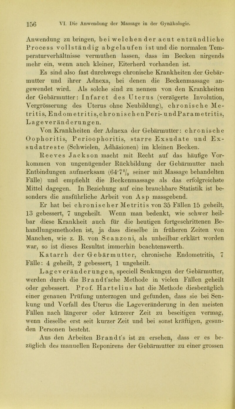 Anwendung zu bringen, b e i w e 1 c h e n d e r acut entzündliche Process vollständig abgelaufen ist und die normalen Tem- peraturverhältnisse vermuthen lassen, dass im Becken nirgends mehr ein, wenn auch kleiner, Eiterherd vorhanden ist. Es sind also fast durchwegs chronische Krankheiten der Gebär- mutter und ihrer Adnexa, bei denen die Beckenmassage an- gewendet wird. Als solche sind zu nennen von den Krankheiten der Gebärmutter: Infarct des Uterus (verzögerte Involution, Vergrösserung des Uterus ohne Neubildung), chronische Me- tritis, Endometritis,chronischenPeri-undParametritis, Lageveränderungen. Von Krankheiten der Adnexa der Gebärmutter: chronische Oophoritis, Perioophoritis, starre Exsudate und Ex- sudatreste (Schwielen, Adhäsionen) im kleinen Becken. Reeves Jackson macht mit Recht auf das häutige Vor- kommen von ungenügender Rückbildung der Gebärmutter nach Entbindungen aufmerksam (64'7% seiner mit Massage behandelten Fälle) und empfiehlt die Beckenmassage als das erfolgreichste Mittel dagegen. In Beziehung auf eine brauchbare Statistik ist be- sonders die ausführliche Arbeit von Asp massgebend. Er hat bei chronischer M e tr it i s von 35 Fällen 15 geheilt, 13 gebessert, 7 ungeheilt. Wenn man bedenkt, wie schwer heil- bar diese Krankheit auch für die heutigen fortgeschrittenen Be- handlungsmethoden ist, ja dass dieselbe in früheren Zeiten von Manchen, wie z. B. von Scanzoni, als unheilbarerklärt worden war, so ist dieses Resultat immerhin beachtenswerth. Katarrh der Gebär mutte r, chronische Endometritis, 7 Fälle: 4 geheilt, 2 gebessert, 1 ungeheilt. Lageveränderungen, speciell Senkungen der Gebärmutter, werden durch die Br and fische Methode in vielen Fällen geheilt oder gebessert. Prof. Hartelius hat die Methode diesbezüglich einer genauen Prüfung unterzogen und gefunden, dass sie bei Sen- kung und Vorfall des Uterus die Lage Veränderung in den meisten Fällen nach längerer oder kürzerer Zeit zu beseitigen vermag, wenn dieselbe erst seit kurzer Zeit und bei sonst kräftigen, gesun- den Personen besteht. Aus den Arbeiten Brandfis ist zu ersehen, dass er es be- züglich des manuellen Reponirens der Gebärmutter zu einer grossen