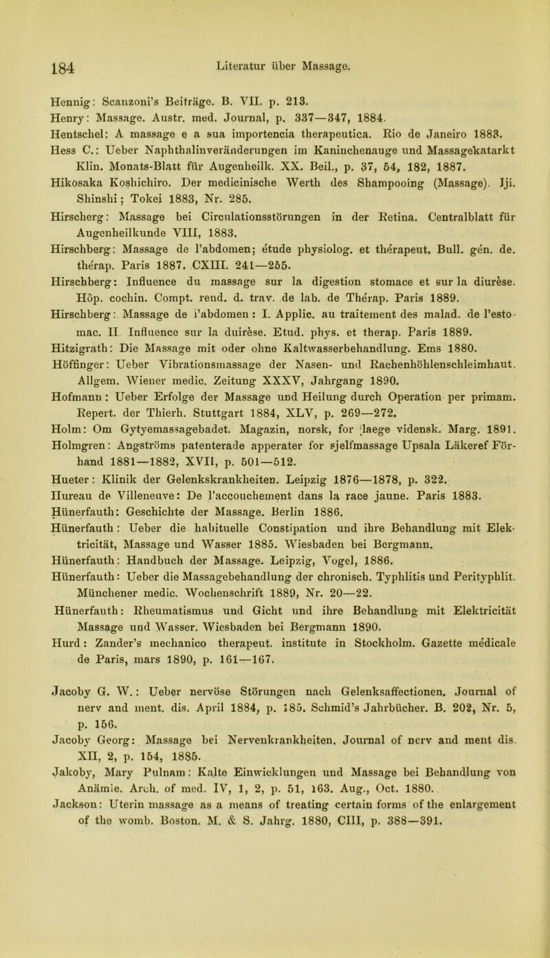 Hennig: Scanzoni’s Beiträge. B. VII. p. 213. Henry: Massage. Austr. med. Journal, p. 337—347, 1884. Hentschel: A massage e a sua importencia therapeutica. Rio de Janeiro 1883. Hess C.: Ueber Naphthalinveränderungen im Kaninchenauge und Massagekatarkt Ivlin. Monats-Blatt für Augenheilk. XX. Beil., p. 37, 64, 182, 1887. Hikosaka Koshichiro. Der medicinische Werth des Shampooing (Massage). Iji. Shinshi; Tokei 1883, Nr. 285. Hirscherg: Massage bei Circulationsstörungen in der Retina. Centralblatt für Augenheilkunde VIII, 1883. Hirschberg: Massage de l’abdomen; etude physiolog. et therapeut. Bull. gen. de. therap. Paris 1887. CXIII. 241—255. Hirschberg: Influence du massage sur la digestion stomace et sur la diurese. Höp. cochin. Compt. rend. d. trav. de lab. de Therap. Paris 1889. Hirschberg: Massage de i’abdomen : I. Applic. au traitement des malad, de l’esto^ mac. II Influence sur la duirkse. Etud. phys. et therap. Paris 1889. Hitzigrath: Die Massage mit oder ohne Kaltwasserbehandlung. Ems 1880. Höffinger: Ueber Vibrationsmassage der Nasen- und Rachenhöhlenschleimhaut. Allgem. Wiener medic. Zeitung XXXV, Jahrgang 1890. Hofmann : Ueber Erfolge der Massage und Heilung durch Operation per primam. Repert. der Thierh. Stuttgart 1884, XLV, p. 269—272. Holm: Om Gytyemassagebadet. Magazin, norsk, for daege vidensk. Marg. 1891. Holmgren: Angströms patenterade apperater for sjelfmassage Upsala Lälceref För- hand 1881 — 1882, XVII, p. 501—512. Hueter: Klinik der Gelenkskrankheiten. Leipzig 1876—1878, p. 322. Ilureau de Villeneuve: De l’accouchement dans la race jaune. Paris 1883. Hünerfauth: Geschichte der Massage. Berlin 1886. Hünerfauth : Ueber die habituelle Constipation und ihre Behandlung mit Elek- tricität, Massage und Wasser 1885. Wiesbaden bei Bergmann. Hünerfauth: Handbuch der Massage. Leipzig, Vogel, 1886. Hünerfauth: Ueber die Massagebehandlung der chronisch. Typhlitis und Perityphlit. Münchener medic. Wochenschrift 1889, Nr. 20—22. Hünerfauth: Rheumatismus und Gicht und ihre Behandlung mit Elektricität Massage und Wasser. Wiesbaden bei Bergmann 1890. Hurd: Zander’s mechanico therapeut. institute in Stockholm. Gazette me'dicale de Paris, mars 1890, p. 161 —167. Jacoby G. W.: Ueber nervöse Störungen nach Gelenksaffectionen. Journal of nerv and ment. dis. April 1884, p. 185. Schmid’s Jahrbücher. B. 202, Nr. 5, p. 156. Jacoby Georg: Massage bei Nervenkrankheiten. Journal of nerv and ment dis. XII, 2, p. 154, 1885. Jakoby, Mary Pulnam: Kalte Einwicklungen und Massage bei Behandlung von Anämie. Arch. of med. IV, 1, 2, p. 51, 163. Aug., Oct. 1880. Jackson: Uterin massage as a means of treating certain forms of the enlargement of the womb. Boston. M. & S. Jahrg. 1880, CHI, p. 388—391.