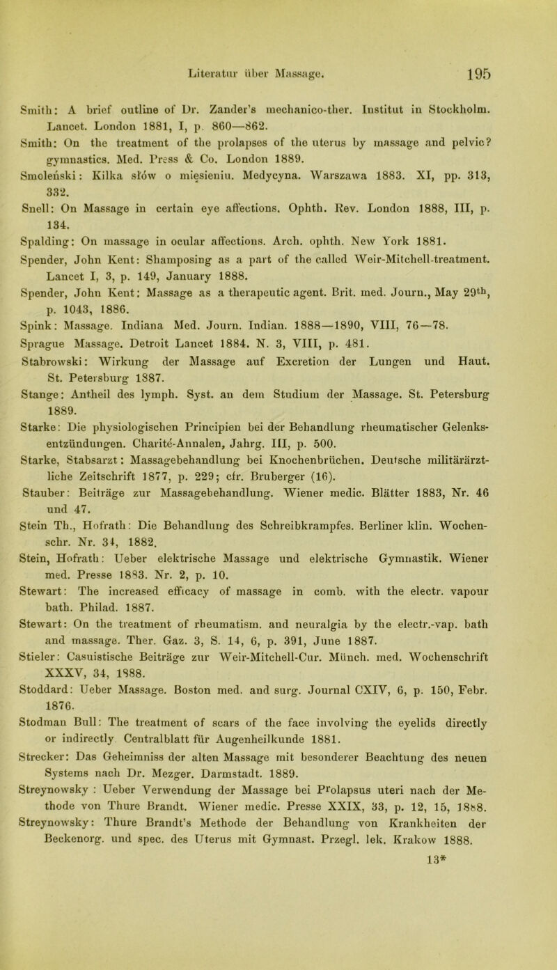 Smith: A brief outline of Dr. Zander’s mechanico-ther. Institut in Stockholm. Lancet. London 1881, I, p. 860—862. Smith: On the treatment of the prolapses of the uterus by massage and pelvic? gymnastics. Med. Press & Co. London 1889. Smolehski: Kilka slow o miesieniu. Medycyna. Warszawa 1883. XI, pp. 313, 332. Snell: On Massage in certain eye affeetions. Oplith. Rev. London 1888, III, p. 134. Spalding: On massage in ocular affeetions. Arch. ophth. New York 1881. Spender, John Kent: Shamposing as a part of the called Weir-Mitchell-treatment. Lancet I, 3, p. 149, January 1888. Spender, John Kent: Massage as a therapeutic agent. Brit. med. Journ., May 29th, p. 1043, 1886. Spink: Massage. Indiana Med. Journ. Indian. 1888—1890, VIII, 76 — 78. Sprague Massage. Detroit Lancet 1884. N. 3, VIII, p. 481. Stabrowski: Wirkung der Massage auf Excretion der Lungen und Haut. St. Petersburg 1887. Stange: Ant.heil des lymph. Syst, an dem Studium der Massage. St. Petersburg 1889. Starke: Die physiologischen Principien bei der Behandlung rheumatischer Gelenks* entzündungen. Charite-Annalen, Jahrg. III, p. 500. Starke, Stabsarzt: Massagebehandlung bei Knochenbrüchen. Deutsche militärärzt- liche Zeitschrift 1877, p. 229; cfr. Bruberger (16). Stäuber: Beiträge zur Massagebehandlung. Wiener medic. Blätter 1883, Nr. 46 und 47. Stein Th., Hofrath: Die Behandlung des Schreibkrampfes. Berliner klin. Wochen- schr. Nr. 34, 1882. Stein, Hofrath: Ueber elektrische Massage und elektrische Gymnastik. Wiener med. Presse 1883. Nr. 2, p. 10. Stewart: The increased efficacy of massage in comb, with the electr. vapour bath. Philad. 1887. Stewart: On the treatment of rbeumatism. and neuralgia by the electr.-vap. bath and massage. Ther. Gaz. 3, S. 14, 6, p. 391, June 1887. Stieler: Casuistische Beiträge zur Weir-Mitchell-Cur. Münch, med. Wochenschrift XXXV, 34, 1888. Stoddard: Ueber Massage. Boston med. and surg. Journal CXIV, 6, p. 150, Febr. 1876. Stodman Bull: The treatment of scars of the face involving the eyelids directly or indirectly Centralblatt für Augenheilkunde 1881. Strecker: Das Geheimniss der alten Massage mit besonderer Beachtung des neuen Systems nach Dr. Mezger. Darmstadt. 1889. Streynowsky : Ueber Verwendung der Massage bei P^olapsus uteri nach der Me- thode von Thure Brandt. Wiener medic. Presse XXIX, 33, p. 12, 15, 18b8. Streynowsky: Thure Brandt’s Methode der Behandlung von Krankheiten der Beckenorg. und spec. des Uterus mit Gymnast. Przegl. lelc. Krakow 1888. 13*