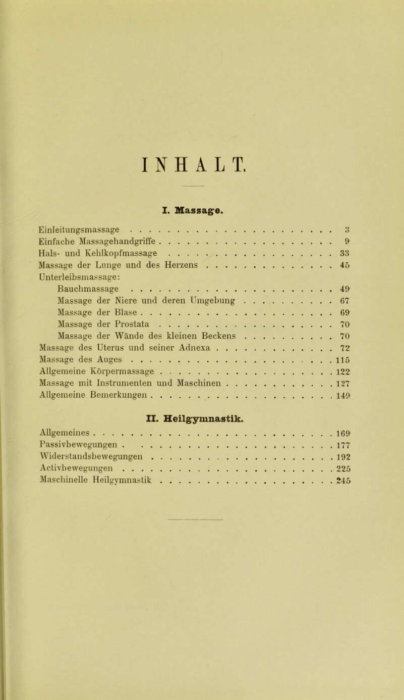 INHALT. I. Massage. Einleitungsmassage 3 Einfache Massagehandgriffe 9 Hals- und Kehlkopfmassage 33 Massage der Lunge und des Herzens 45 Unterleibsmassage: Bauchmassage 49 Massage der Niere und deren Umgebung 67 Massage der Blase 69 Massage der Prostata 70 Massage der Wände des kleinen Beckens 70 Massage des Uterus und seiner Adnexa 72 Massage des Auges 115 Allgemeine Körpermassage 122 Massage mit Instrumenten und Maschinen 127 Allgemeine Bemerkungen 149 II. Heilgymnastik. Allgemeines 169 Passivbewegungen 177 Widerstandsbewegungen 192 Activbe wegungen 225 Maschinelle Heilgymnastik 245