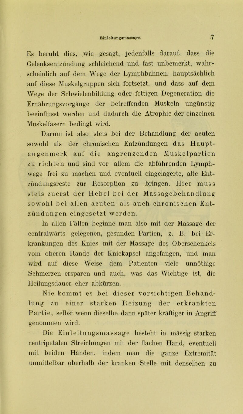 Es beruht dies, wie gesagt, jedenfalls darauf, dass die Gelenksentzündung schleichend und fast unbemerkt, wahr- scheinlich auf dem Wege der Lymphbahnen, hauptsächlich auf diese Muskelgruppen sich fortsetzt, und dass auf dem Wege der Schwielenbildung oder fettigen Degeneration die Ernährungsvorgänge der betreffenden Muskeln ungünstig beeinflusst werden und dadurch die Atrophie der einzelnen Muskelfasern bedingt wird. Darum ist also stets bei der Behandlung der acuten sowohl als der chronischen Entzündungen das Haupt- augenmerk auf die angrenzenden Muskelpartien zu richten und sind vor allem die abführenden Lymph- wege frei zu machen und eventuell eingelagerte, alte Ent- zündungsreste zur Resorption zu bringen. Hier muss stets zuerst der Hebel bei der Massagebehandlung sowohl bei allen acuten als auch chronischen Ent- zündungen eingesetzt werden. In allen Fällen beginne man also mit der Massage der centralwärts gelegenen, gesunden Partien, z. B. bei Er- krankungen des Knies mit der Massage des Oberschenkels vom oberen Rande der Kniekapsel angefangen, und man wird auf diese Weise dem Patienten viele unnöthige Schmerzen ersparen und auch, was das Wichtige ist, die Heilungsdauer eher abkürzen. Nie kommt es bei dieser vorsichtigen Behand- lung zu einer starken Reizung der erkrankten Partie, selbst wenn dieselbe dann später kräftiger in Angriff genommen wird. Die Einleitungsmassage besteht in mässig starken centripetalen Streichungen mit der flachen Hand, eventuell mit beiden Händen, indem man die ganze Extremität unmittelbar oberhalb der kranken Stelle mit denselben zu