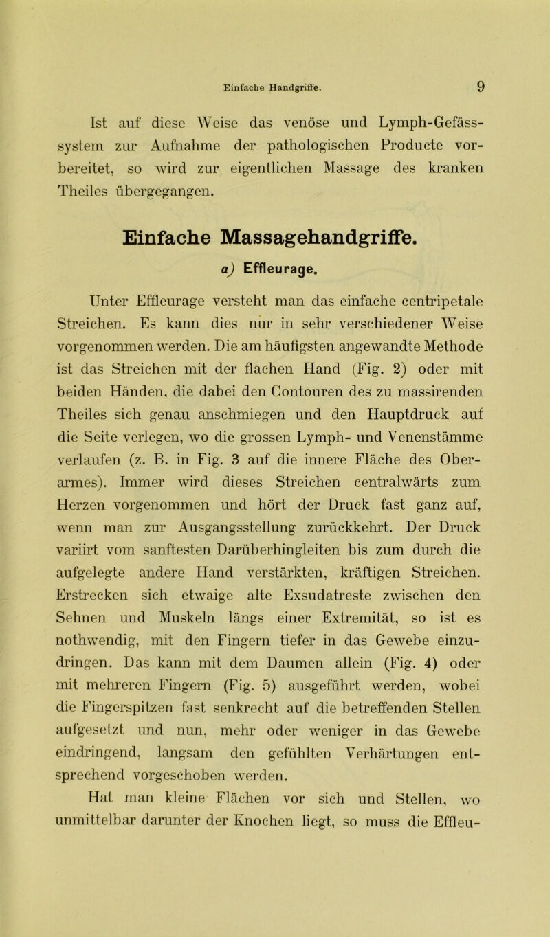 Ist auf diese Weise das venöse und Lymph-Gefäss- system zur Aufnahme der pathologischen Producte vor- bereitet, so wird zur eigentlichen Massage des kranken Theiles übergegangen. Einfache Massagehandgriffe. a) Effleurage. Unter Effleurage versteht man das einfache centripetale Streichen. Es kann dies nur in sehr verschiedener Weise vorgenommen werden. Die am häufigsten angewandte Methode ist das Streichen mit der flachen Hand (Fig. 2) oder mit beiden Händen, die dabei den Gontouren des zu massirenden Theiles sich genau anschmiegen und den Hauptdruck auf die Seite verlegen, wo die grossen Lymph- und Venenstämme verlaufen (z. B. in Fig. 3 auf die innere Fläche des Ober- armes). Immer wird dieses Streichen centralwärts zum Herzen vorgenommen und hört der Druck fast ganz auf, wenn man zur Ausgangsstellung zurückkehrt. Der Druck variirt vom sanftesten Darüberhinsrleiten bis zum durch die CL-» aufgelegte andere Hand verstärkten, kräftigen Streichen. Erstrecken sich etwaige alte Exsudatreste zwischen den Sehnen und Muskeln längs einer Extremität, so ist es nothwendig, mit den Fingern tiefer in das Gewebe einzu- dringen. Das kann mit dem Daumen allein (Fig. 4) oder mit mehreren Fingern (Fig. 5) ausgeführt werden, wobei die Fingerspitzen fast senkrecht auf die betreffenden Stellen aufgesetzt und nun, mehr oder weniger in das Gewebe eindringend, langsam den gefühlten Verhärtungen ent- sprechend vorgeschoben werden. Hat man kleine Flächen vor sich und Stellen, wo unmittelbar darunter der Knochen liegt, so muss die Effleu-