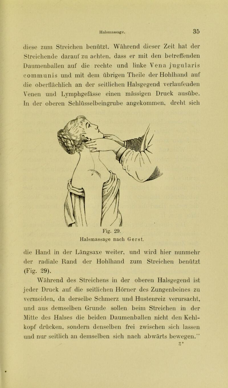 diese zum Streichen benützt. Während dieser Zeit hat der Streichende darauf zu achten, dass er mit den betreffenden Daumenballen auf die rechte und linke Vena jugularis communis und mit dem übrigen Theile der Hohlhand auf die oberflächlich an der seitlichen Halsgegend verlaufenden Venen und Lymphgefässe einen massigen Druck ausübe. In der oberen Schlüsselbeingrube angekommen, dreht sich die Hand in der Längsaxe weiter, und wird hier nunmehr der radiale Rand der Hohlhand zum Streichen benützt (Fig. 29). Während des Streichens in der oberen Halsgegend ist jeder Druck auf die seitlichen Hörner des Zungenbeines zu vermeiden, da derselbe Schmerz und Hustenreiz verursacht, und aus demselben Grunde sollen beim Streichen in der Mitte des Halses die beiden Daumenballen nicht den Kehl- kopf drücken, sondern denselben frei zwischen sich lassen und nur seitlich an demselben sich nach abwärts bewegen.”