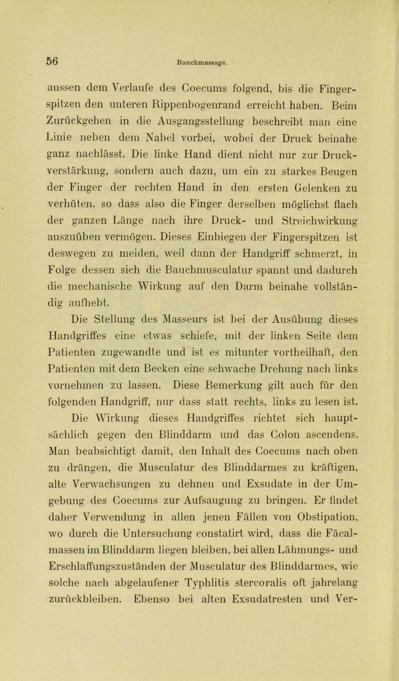 aussen dem Verlaufe des Coecums folgend, bis die Finger- spitzen den unteren Rippenbogenrand erreicht haben. Beim Zurückgehen in die Ausgangsstellung beschreibt man eine Linie neben dem Nabel vorbei, wobei der Druck beinahe ganz nachlässt. Die linke Hand dient nicht nur zur Druck- verstärkung, sondern auch dazu, um ein zu starkes Beugen der Finger der rechten Hand in den ersten Gelenken zu verhüten, so dass also die Finger derselben möglichst flach der ganzen Länge nach ihre Druck- und Streichwirkung auszuüben vermögen. Dieses Einbiegen der Fingerspitzen ist deswegen zu meiden, weil dann der Handgriff schmerzt, in Folge dessen sich die Bauchmusculatur spannt und dadurch die mechanische Wirkung auf den Darm beinahe vollstän- dig aufhebt. Die Stellung des Masseurs ist bei der Ausübung dieses Handgriffes eine etwas schiefe, mit der linken Seite dem Patienten zugewandte und ist es mitunter vortheilhaft, den Patienten mit dem Becken eine schwache Drehung nach links vornehmen zu lassen. Diese Bemerkung gilt auch für den folgenden Handgriff, nur dass statt rechts, links zu lesen ist. Die Wirkung dieses Handgriffes richtet sich haupt- sächlich gegen den Blinddarm und das Colon ascendens. Man beabsichtigt damit, den Inhalt des Coecums nach oben zu drängen, die Musculatur des Blinddarmes zu kräftigen, alte Verwachsungen zu dehnen und Exsudate in der Um- gebung des Coecums zur Aufsaugung zu bringen. Er findet daher Verwendung in allen jenen Fällen von Obstipation, wo durch die Untersuchung constatirt wird, dass die Fäcal- massen im Blinddarm liegen bleiben, bei allen Lähmungs- und Erschlaffungszuständen der Musculatur des Blinddarmes, wie solche nach abgelaufener Typhlitis stercoralis oft jahrelang Zurückbleiben. Ebenso bei alten Exsudatresten und Ver-