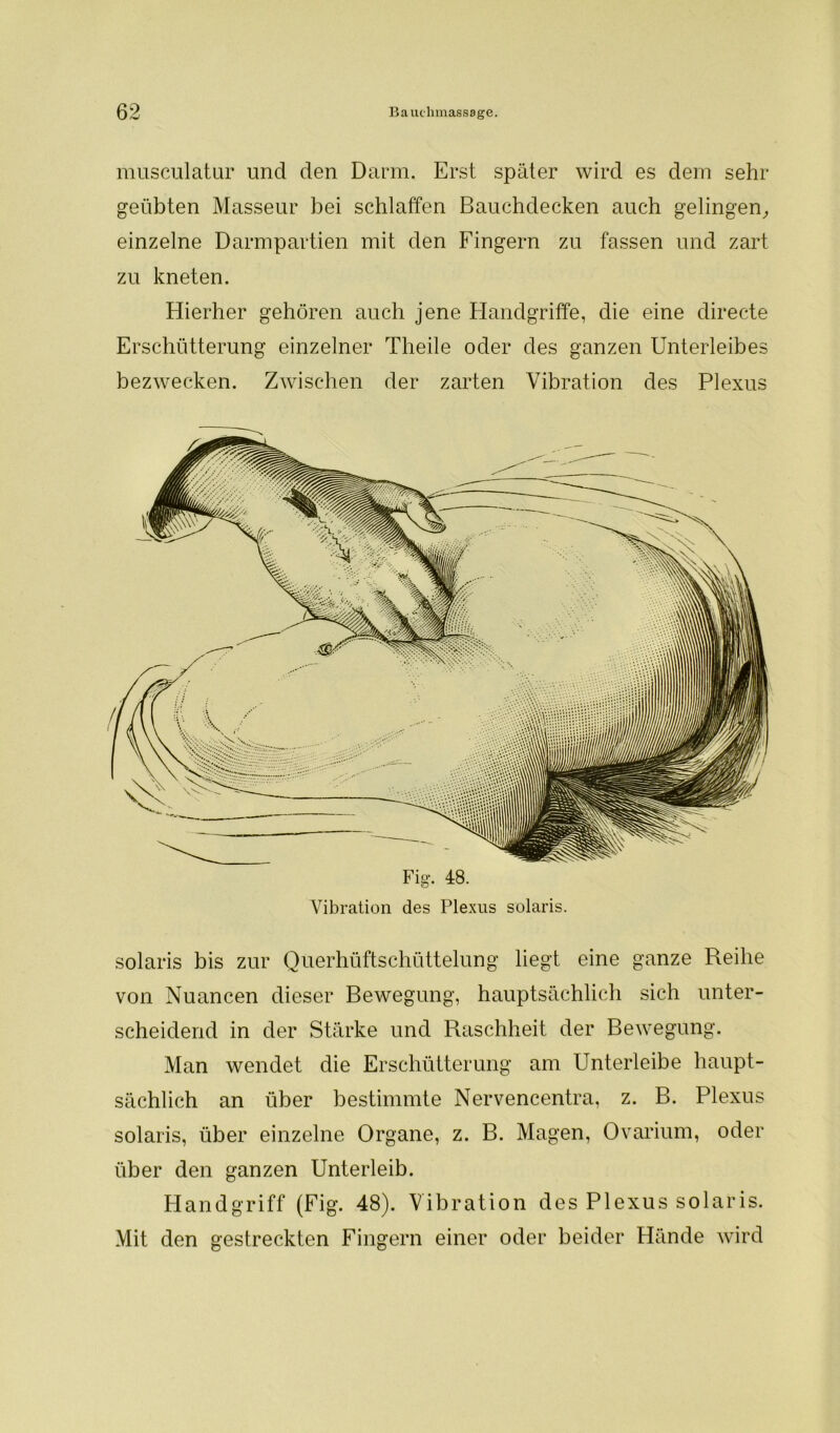 musculatur und den Darm. Erst später wird es dem sehr- geübten Masseur bei schlaffen Bauchdecken auch gelingen, einzelne Darmpartien mit den Fingern zu fassen und zart zu kneten. Hierher gehören auch jene Handgriffe, die eine directe Erschütterung einzelner Theile oder des ganzen Unterleibes bezwecken. Zwischen der zarten Vibration des Plexus Vibration des Plexus solaris. solaris bis zur Querhüftschüttelung liegt eine ganze Reihe von Nuancen dieser Bewegung, hauptsächlich sich unter- scheidend in der Stärke und Raschheit der Bewegung. Man wendet die Erschütterung am Unterleibe haupt- sächlich an über bestimmte Nervencentra, z. B. Plexus solaris, über einzelne Organe, z. B. Magen, Ovarium, oder über den ganzen Unterleib. Handgriff (Fig. 48). Vibration des Plexus solaris. Mit den gestreckten Fingern einer oder beider Hände wird