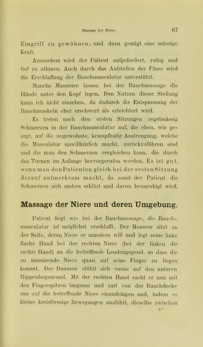 Eingriff zu gewöhnen, und dazu genügt eine massige Kraft. Ausserdem wird der Patient aufgefordert, ruhig und tief zu athmen. Auch durch das Aufstellen der Füsse wird die Erschlaffung der Bauchmusculatur unterstützt. Manche Masseure lassen bei der Bauchmassage die Hände unter den Kopf legen. Den Nutzen dieser Stellung kann ich nicht einsehen, da dadurch die Entspannung der Bauchmuskeln eher erschwert als erleichtert wird. Es treten nach den ersten Sitzungen regelmässig Schmerzen in der Bauchmusculatur auf, die eben, wie ge- sagt, auf die ungewohnte, krampfhafte Anstrengung, welche die Musculatur unwillkürlich macht, zurückzuführen sind und die man den Schmerzen vergleichen kann, die durch das Turnen im Anfänge hervorgerufen werden. Es ist gut, wenn man denPatienten gleich bei der ersten Sitzung darauf aufmerksam macht, da sonst der Patient die Schmerzen sich anders erklärt und davon beunruhigt wird. Massage der Niere und deren Umgebung. Patient liegt wie bei der Bauchmassage, die Bauch- musculatur ist möglichst erschlafft. Der Masseur sitzt an der Seite, deren Niere er massiren will und legt seine linke flache Hand bei der rechten Niere (bei der linken die rechte Hand) an die betreffende Lendengegend, so dass die zu massirende Niere quasi auf seine Finger zu liegen kommt. Der Daumen stützt sich vorne auf den unteren Rippenbogenrand. Mit der rechten Hand sucht er nun mit den Fingerspitzen langsam und zart von der Bauchdecke aus auf die betreffende Niere einzudringen und, indem er kleine kreisförmige Bewegungen ausführt, dieselbe zwischen