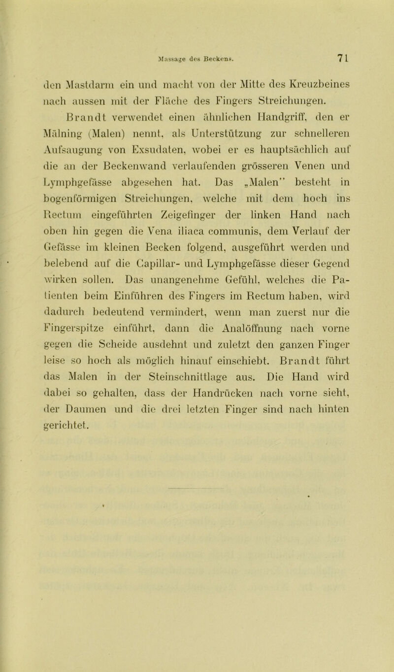 den Mastdarm ein und macht von der Mitte des Kreuzbeines nach aussen mit der Fläche des Fingers Streichungen. Brandt verwendet einen ähnlichen Handgriff, den er Mälning (Malen) nennt, als Unterstützung zur schnelleren Aufsaugung von Exsudaten, wobei er es hauptsächlich auf die an der Beckenwand verlaufenden grösseren Venen und Lymphgefässe abgesehen hat. Das „Malen” besteht in bogenförmigen Streichungen, welche mit dem hoch ins Rectum eingeführten Zeigefinger der linken Hand nach oben hin gegen die Vena iliaca communis, dem Verlauf der Gefässe im kleinen Becken folgend, ausgeführt werden und belebend auf die Capillar- und Lymphgefässe dieser Gegend wirken sollen. Das unangenehme Gefühl, welches die Pa- tienten beim Einführen des Fingers im Rectum haben, wird dadurch bedeutend vermindert, wenn man zuerst nur die Fingerspitze einführt, dann die Analöffnung nach vorne gegen die Scheide ausdehnt und zuletzt den ganzen Finger leise so hoch als möglich hinauf einschiebt. Brandt führt das Malen in der Steinschnittlage aus. Die Hand wird dabei so gehalten, dass der Handrücken nach vorne sieht, der Daumen und die drei letzten Finger sind nach hinten gerichtet.