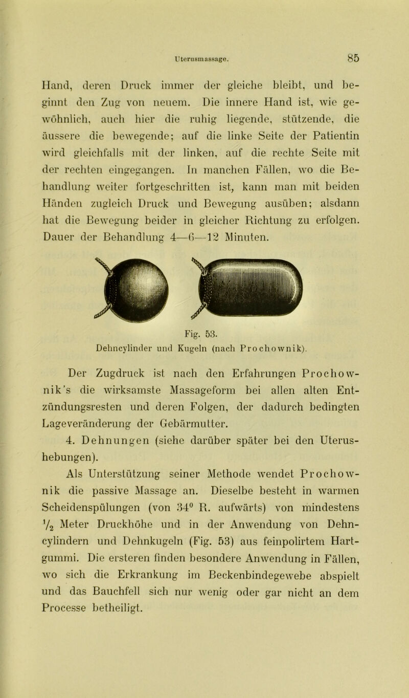 Hand, deren Druck immer der gleiche bleibt, und be- ginnt den Zug von neuem. Die innere Hand ist, wie ge- wöhnlich, auch hier die ruhig liegende, stützende, die äussere die bewegende; auf die linke Seite der Patientin wird gleichfalls mit der linken, auf die rechte Seite mit der rechten eingegangen. In manchen Fällen, wo die Be- handlung weiter fortgeschritten ist, kann man mit beiden Händen zugleich Druck und Bewegung ausüben; alsdann hat die Bewegung beider in gleicher Richtung zu erfolgen. Dauer der Behandlung 4—6—12 Minuten. Fig. 58. Dehncylinder und Kugeln (nach Prochownik). Der Zugdruck ist nach den Erfahrungen Prochow- nik’s die wirksamste Massageform bei allen alten Ent- zündungsresten und deren Folgen, der dadurch bedingten Lageveränderung der Gebärmutter. 4. Dehnungen (siehe darüber später bei den Uterus- hebungen). Als Unterstützung seiner Methode wendet Prochow- nik die passive Massage an. Dieselbe besteht in warmen Scheidenspülungen (von 34° R. aufwärts) von mindestens V2 Meter Druckhöhe und in der Anwendung von Dehn- cylindern und Dehnkugeln (Fig. 53) aus feinpolirtem Hart- gummi. Die ersteren finden besondere Anwendung in Fällen, wo sich die Erkrankung im Beckenbindegewebe abspielt und das Bauchfell sich nur wenig oder gar nicht an dem Processe betheiligt.